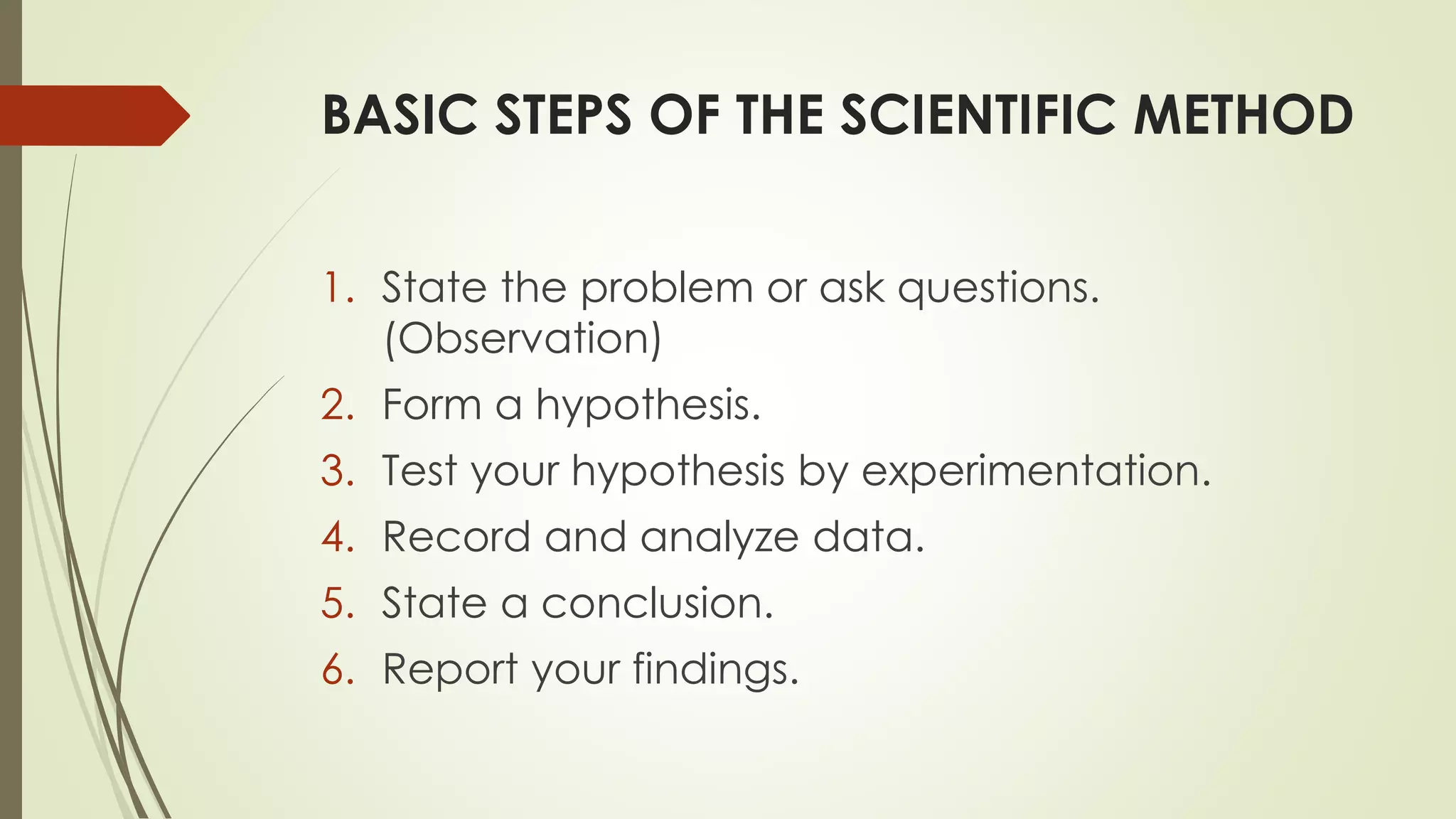 BASIC STEPS OF THE SCIENTIFIC METHOD
1. State the problem or ask questions.
(Observation)
2. Form a hypothesis.
3. Test your hypothesis by experimentation.
4. Record and analyze data.
5. State a conclusion.
6. Report your findings.
 
