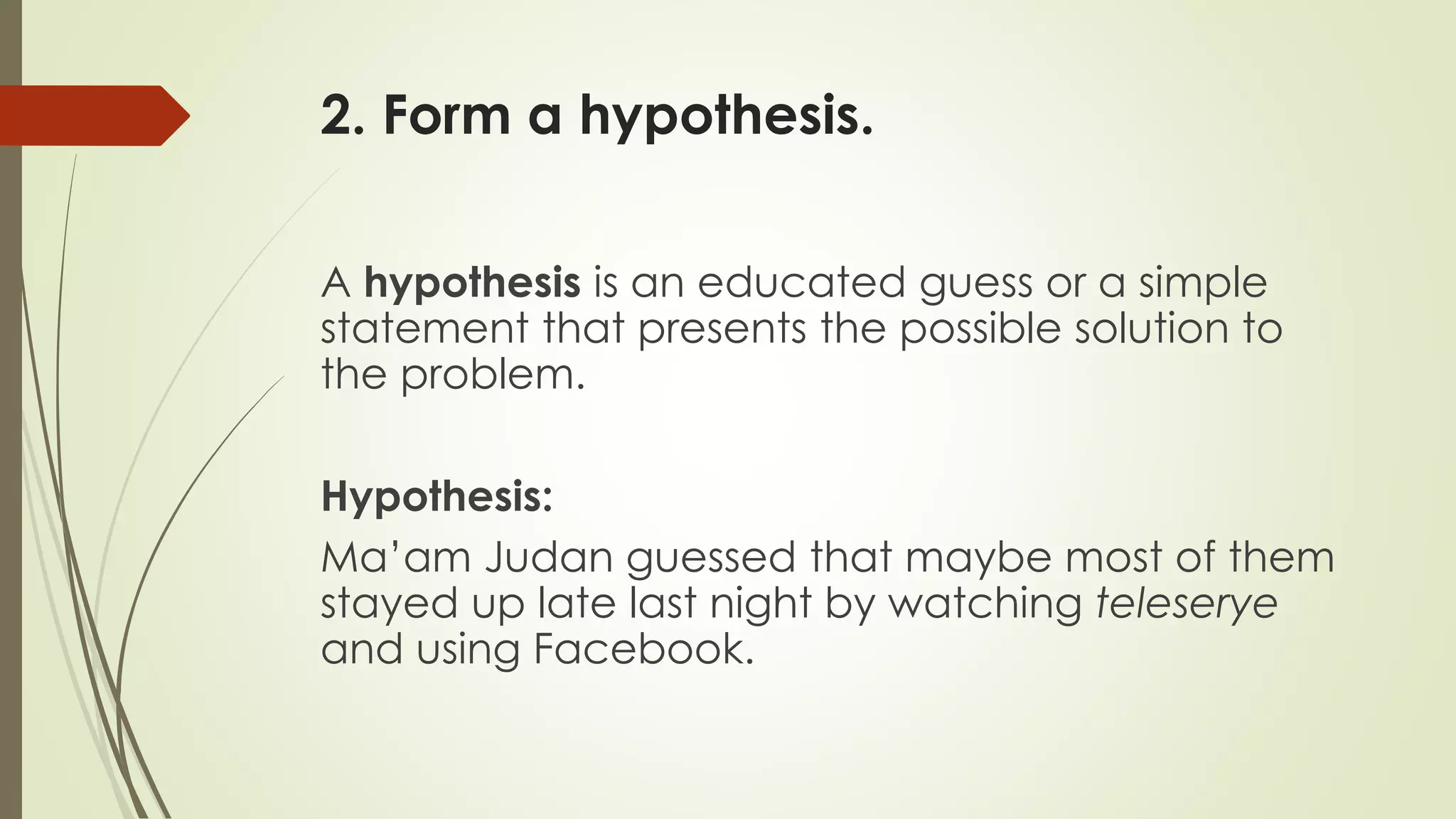 2. Form a hypothesis.
A hypothesis is an educated guess or a simple
statement that presents the possible solution to
the problem.
Hypothesis:
Ma’am Judan guessed that maybe most of them
stayed up late last night by watching teleserye
and using Facebook.
 