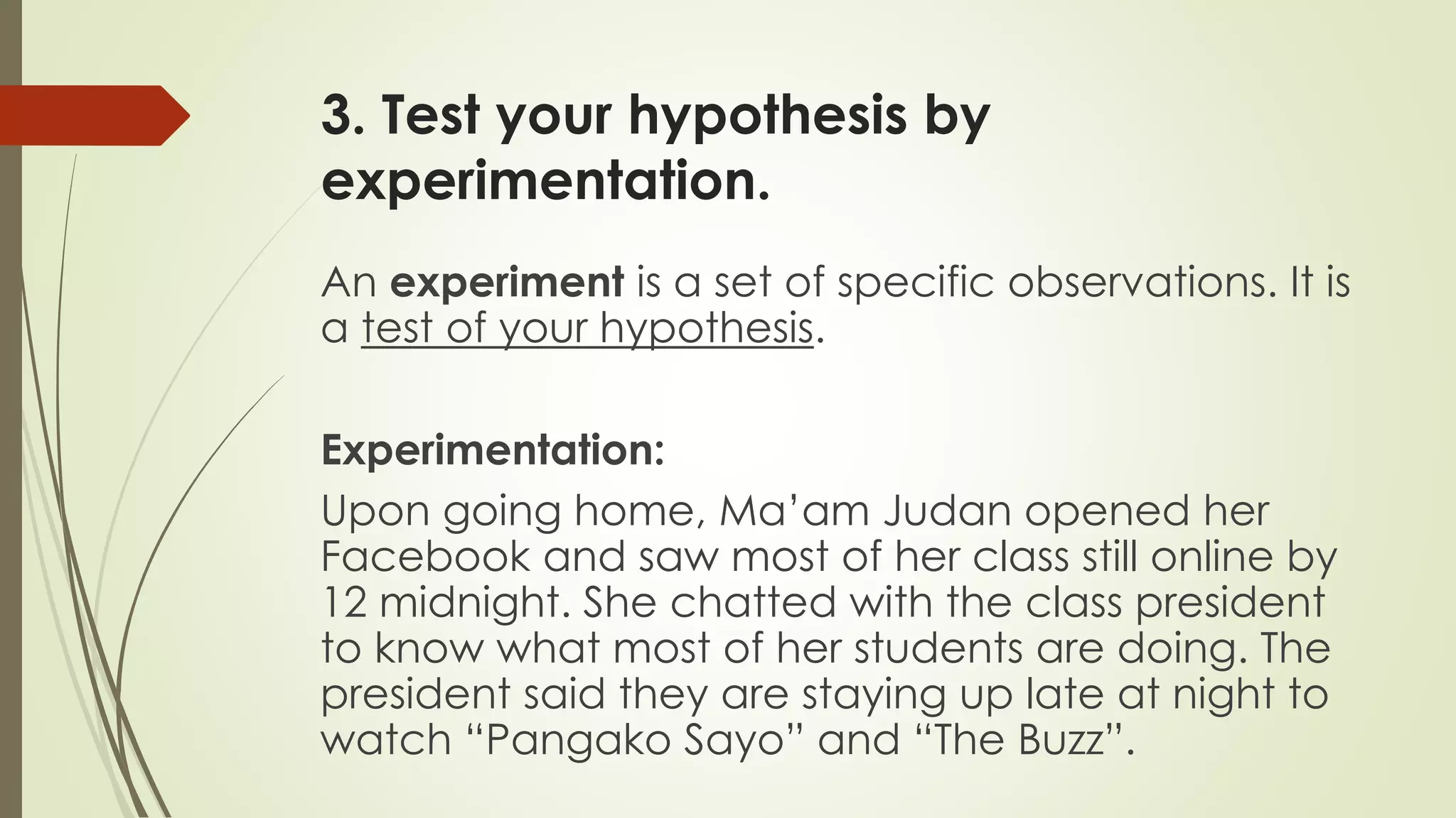 3. Test your hypothesis by
experimentation.
An experiment is a set of specific observations. It is
a test of your hypothesis.
Experimentation:
Upon going home, Ma’am Judan opened her
Facebook and saw most of her class still online by
12 midnight. She chatted with the class president
to know what most of her students are doing. The
president said they are staying up late at night to
watch “Pangako Sayo” and “The Buzz”.
 