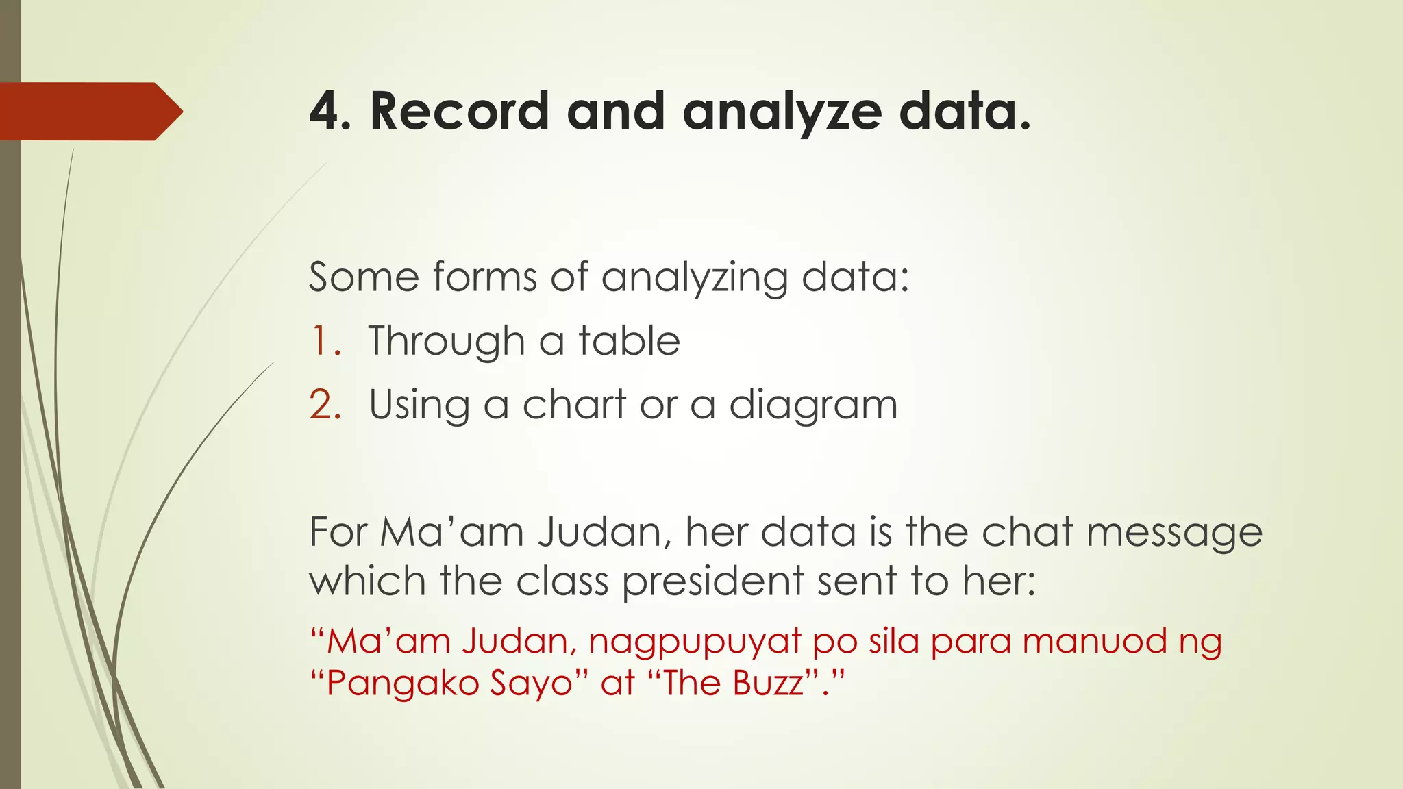4. Record and analyze data.
Some forms of analyzing data:
1. Through a table
2. Using a chart or a diagram
For Ma’am Judan, her data is the chat message
which the class president sent to her:
“Ma’am Judan, nagpupuyat po sila para manuod ng
“Pangako Sayo” at “The Buzz”.”
 