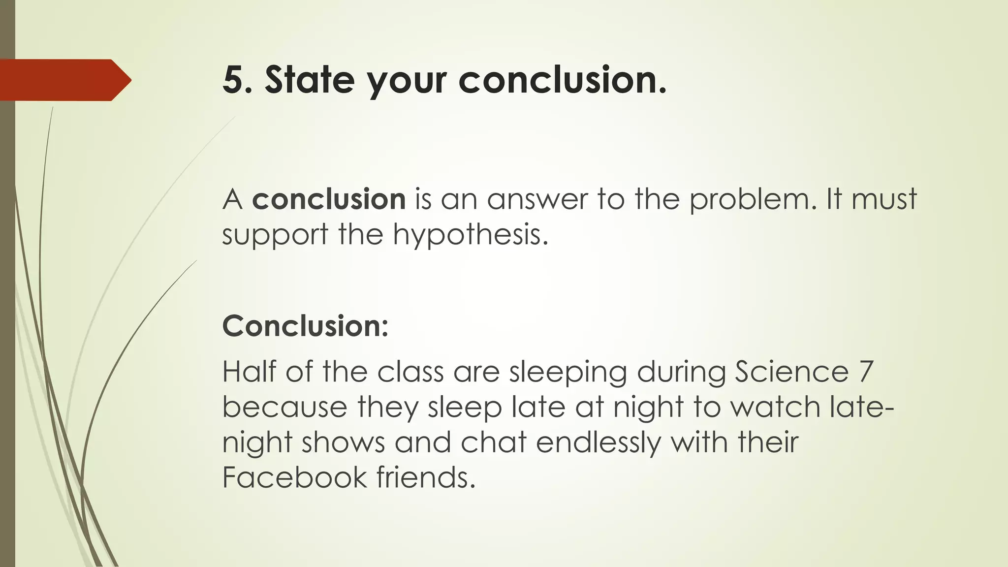 5. State your conclusion.
A conclusion is an answer to the problem. It must
support the hypothesis.
Conclusion:
Half of the class are sleeping during Science 7
because they sleep late at night to watch late-
night shows and chat endlessly with their
Facebook friends.
 