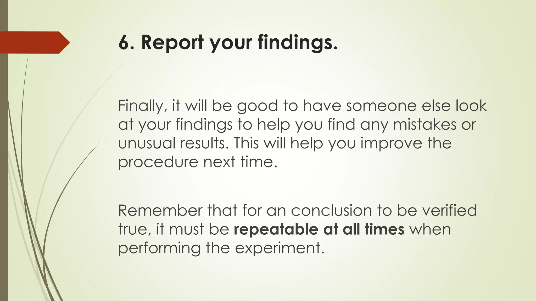 6. Report your findings.
Finally, it will be good to have someone else look
at your findings to help you find any mistakes or
unusual results. This will help you improve the
procedure next time.
Remember that for an conclusion to be verified
true, it must be repeatable at all times when
performing the experiment.
 
