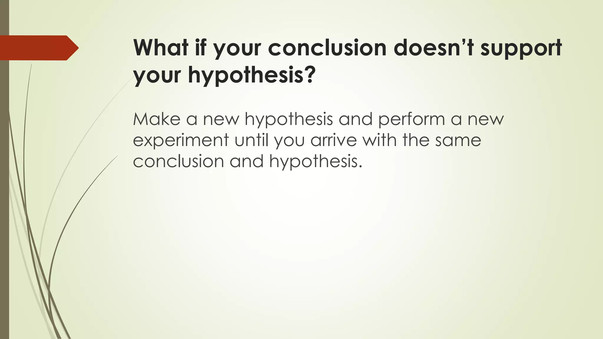 What if your conclusion doesn’t support
your hypothesis?
Make a new hypothesis and perform a new
experiment until you arrive with the same
conclusion and hypothesis.
 