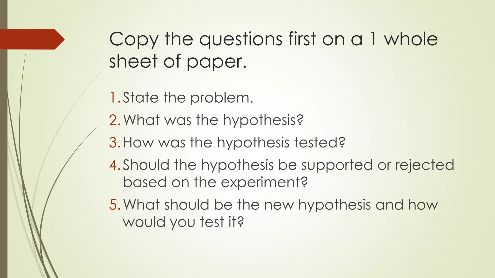 Copy the questions first on a 1 whole
sheet of paper.
1.State the problem.
2.What was the hypothesis?
3.How was the hypothesis tested?
4.Should the hypothesis be supported or rejected
based on the experiment?
5.What should be the new hypothesis and how
would you test it?
 