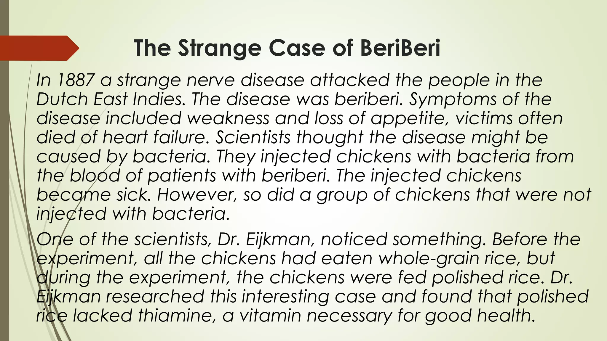 The Strange Case of BeriBeri
In 1887 a strange nerve disease attacked the people in the
Dutch East Indies. The disease was beriberi. Symptoms of the
disease included weakness and loss of appetite, victims often
died of heart failure. Scientists thought the disease might be
caused by bacteria. They injected chickens with bacteria from
the blood of patients with beriberi. The injected chickens
became sick. However, so did a group of chickens that were not
injected with bacteria.
One of the scientists, Dr. Eijkman, noticed something. Before the
experiment, all the chickens had eaten whole-grain rice, but
during the experiment, the chickens were fed polished rice. Dr.
Eijkman researched this interesting case and found that polished
rice lacked thiamine, a vitamin necessary for good health.
 