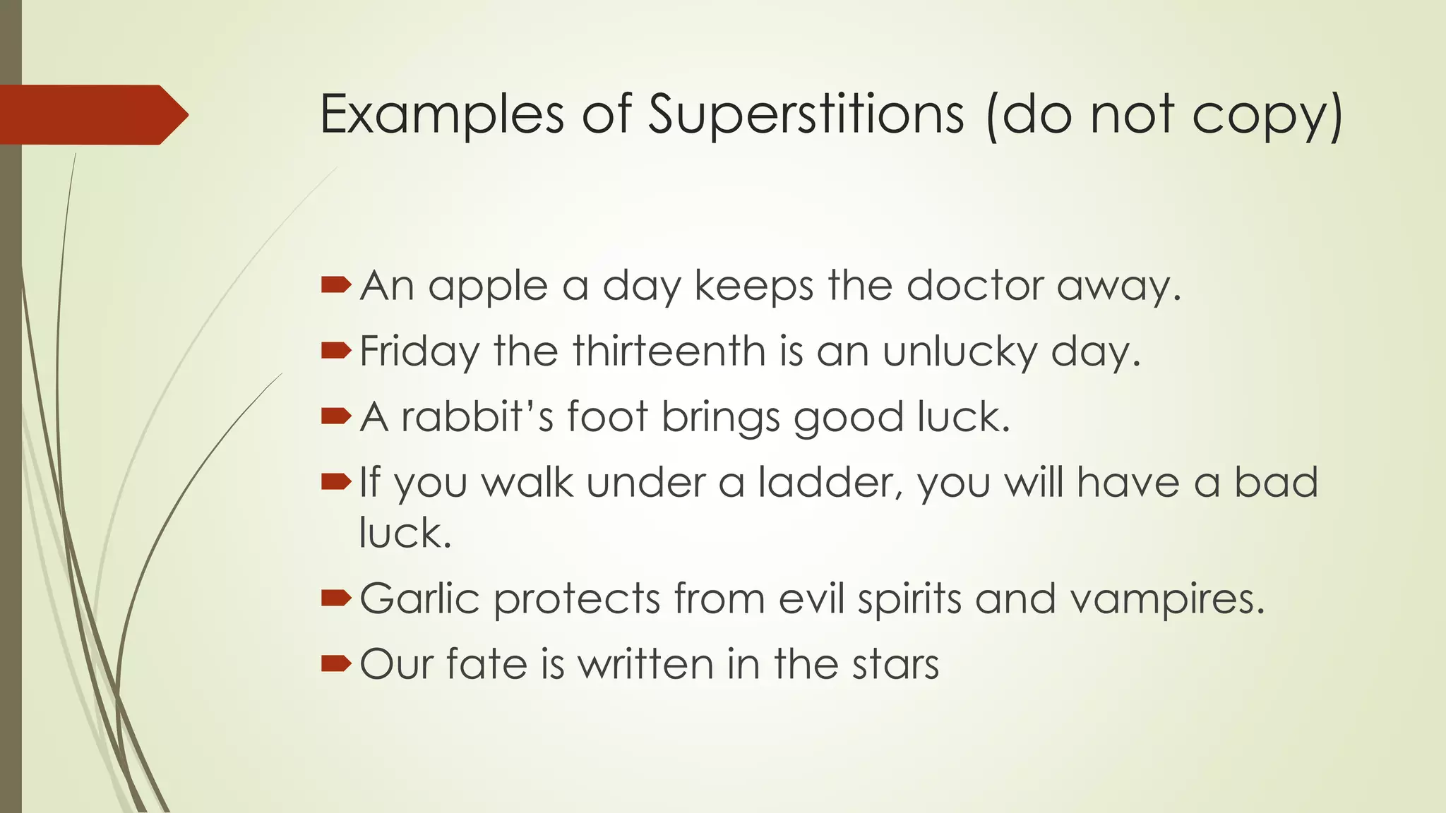 Examples of Superstitions (do not copy)
An apple a day keeps the doctor away.
Friday the thirteenth is an unlucky day.
A rabbit’s foot brings good luck.
If you walk under a ladder, you will have a bad
luck.
Garlic protects from evil spirits and vampires.
Our fate is written in the stars
 