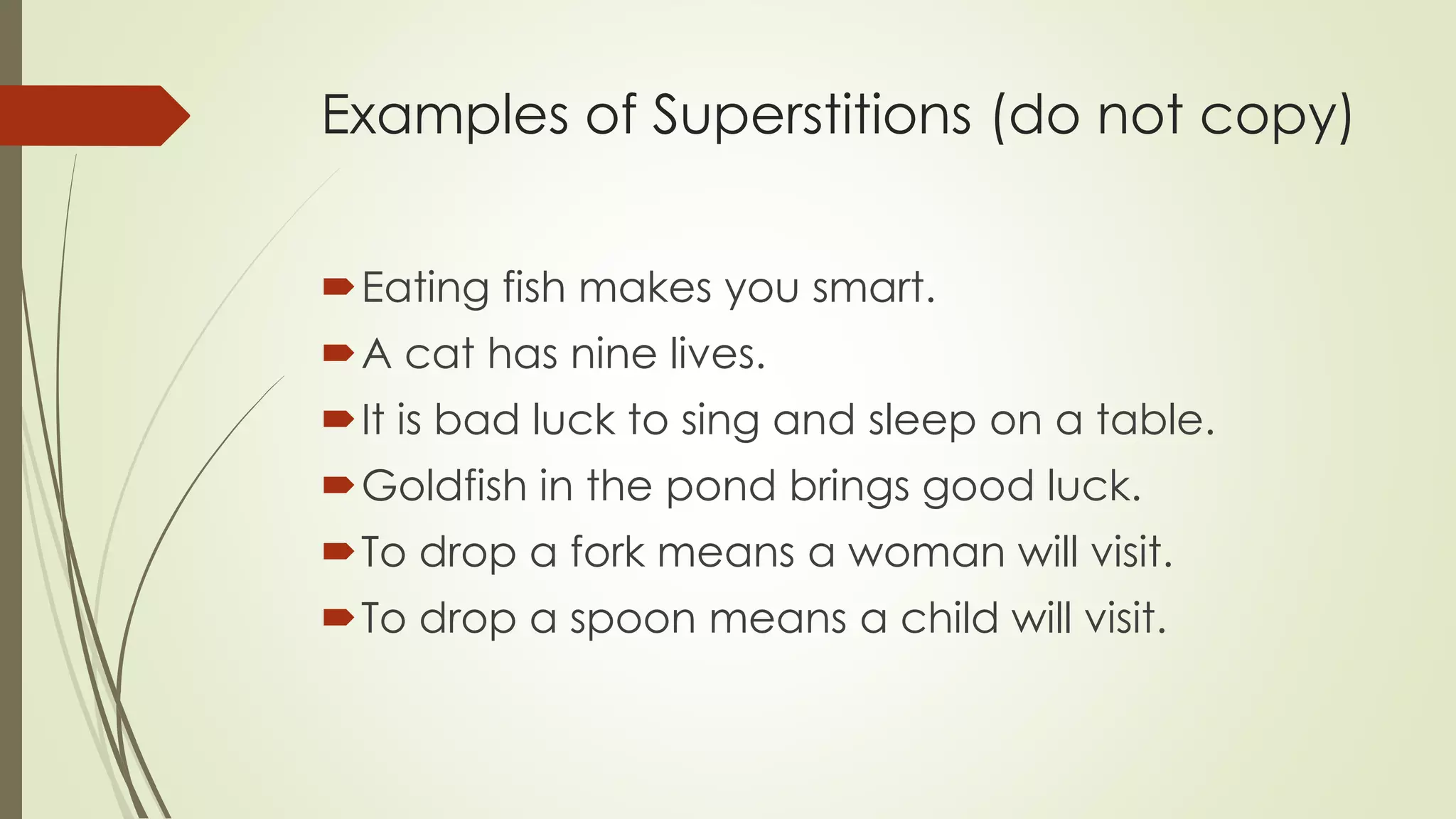 Examples of Superstitions (do not copy)
Eating fish makes you smart.
A cat has nine lives.
It is bad luck to sing and sleep on a table.
Goldfish in the pond brings good luck.
To drop a fork means a woman will visit.
To drop a spoon means a child will visit.
 