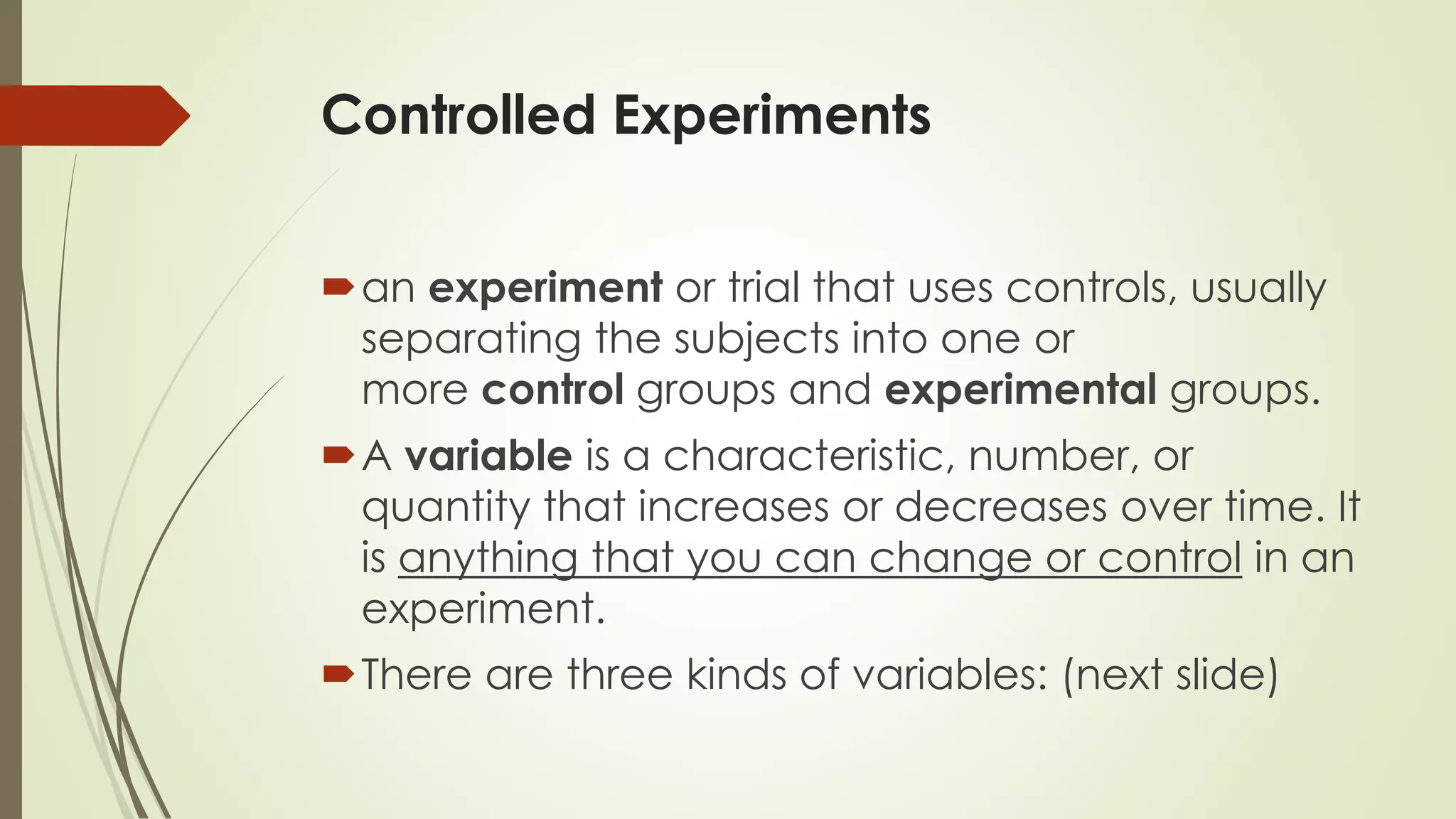 Controlled Experiments
an experiment or trial that uses controls, usually
separating the subjects into one or
more control groups and experimental groups.
A variable is a characteristic, number, or
quantity that increases or decreases over time. It
is anything that you can change or control in an
experiment.
There are three kinds of variables: (next slide)
 