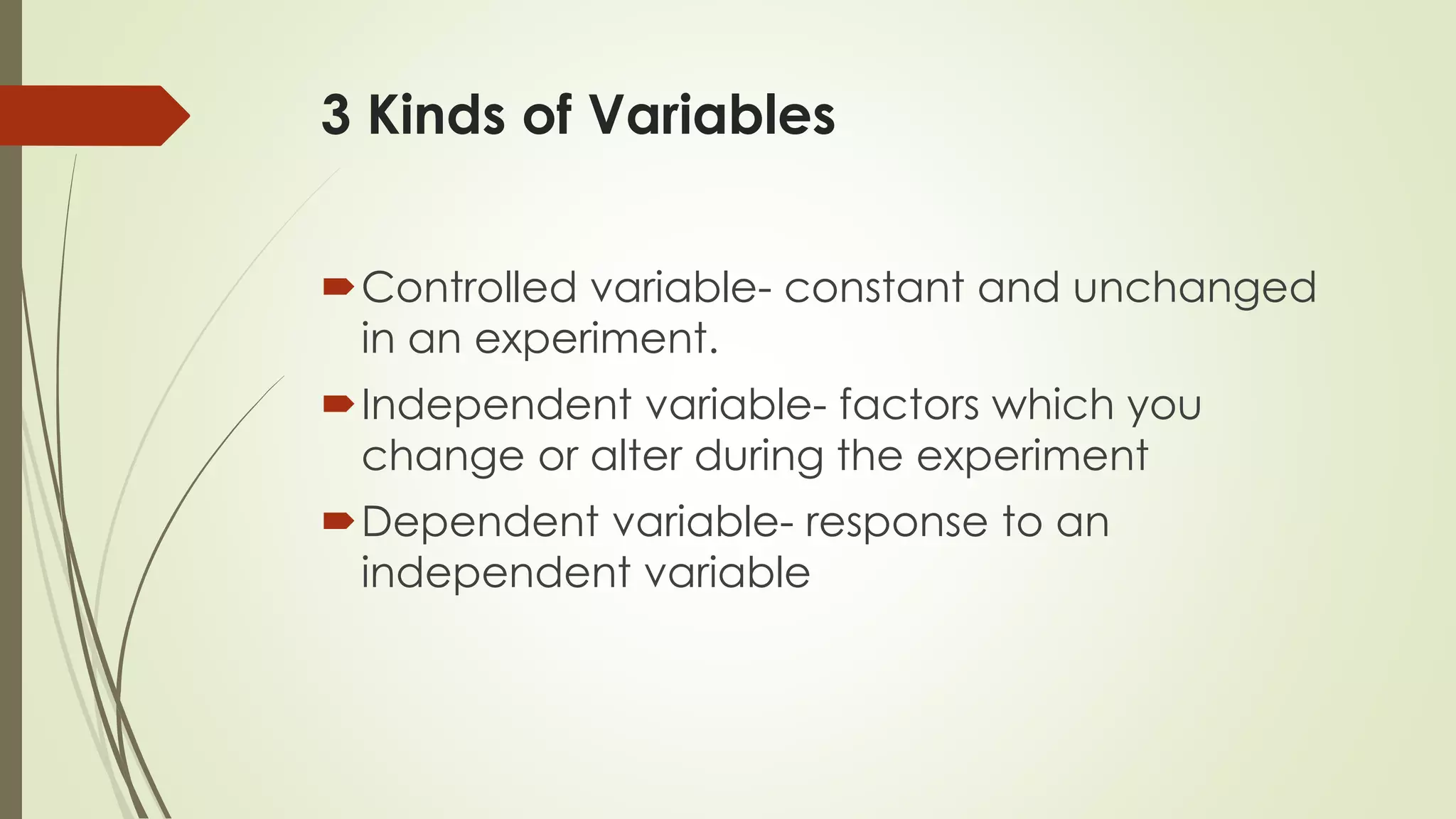 3 Kinds of Variables
Controlled variable- constant and unchanged
in an experiment.
Independent variable- factors which you
change or alter during the experiment
Dependent variable- response to an
independent variable
 