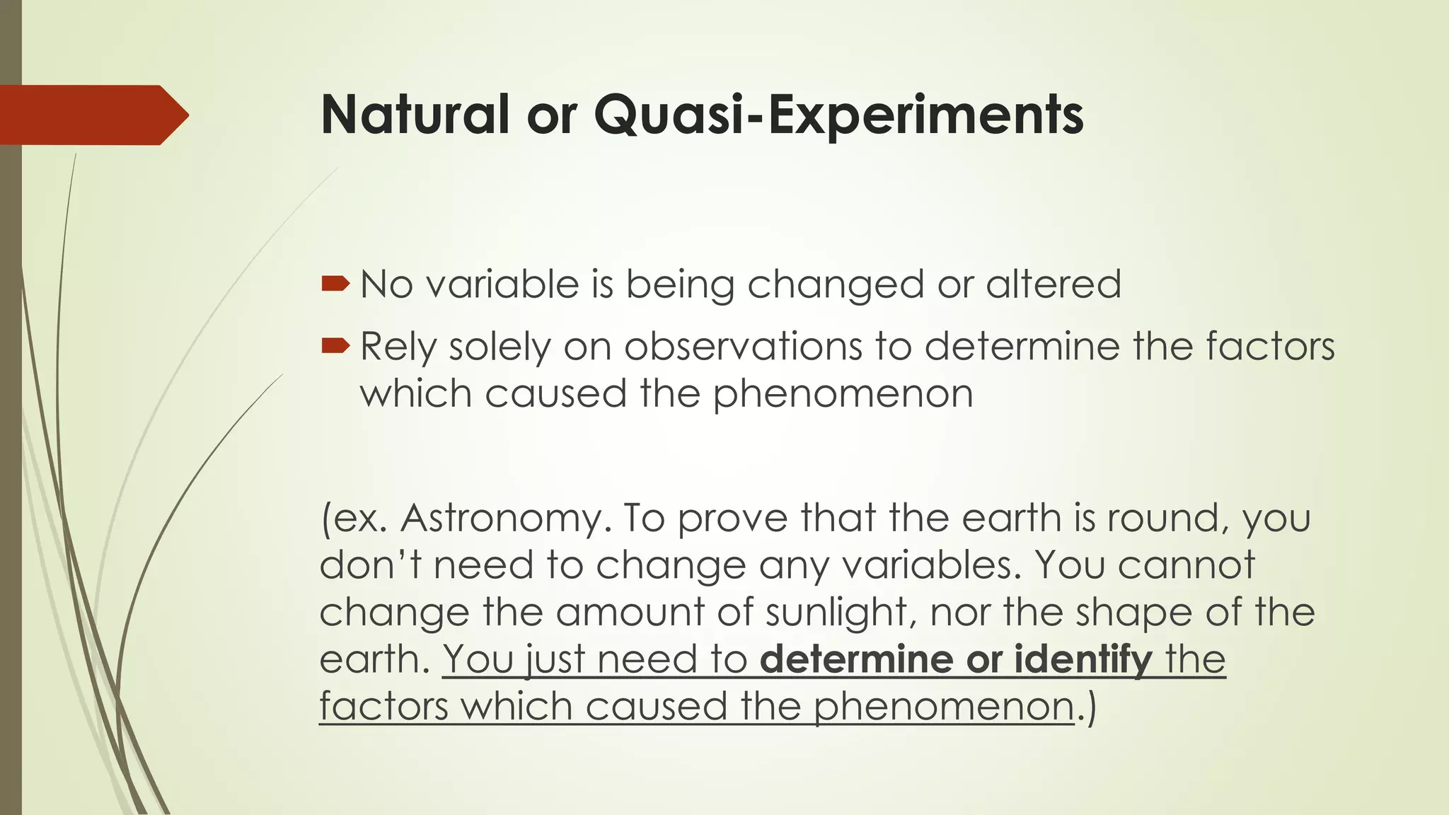 Natural or Quasi-Experiments
No variable is being changed or altered
Rely solely on observations to determine the factors
which caused the phenomenon
(ex. Astronomy. To prove that the earth is round, you
don’t need to change any variables. You cannot
change the amount of sunlight, nor the shape of the
earth. You just need to determine or identify the
factors which caused the phenomenon.)
 