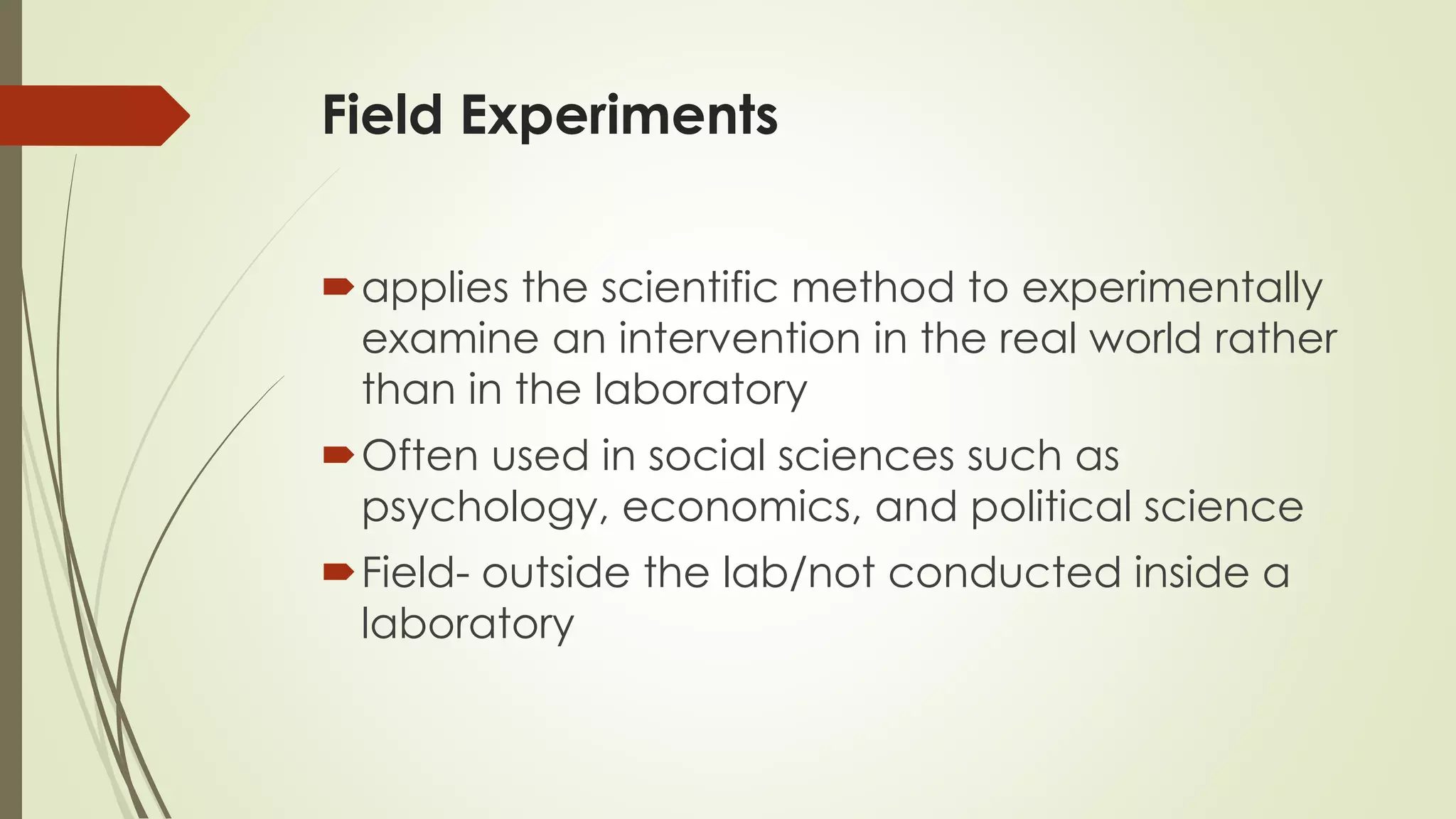 Field Experiments
applies the scientific method to experimentally
examine an intervention in the real world rather
than in the laboratory
Often used in social sciences such as
psychology, economics, and political science
Field- outside the lab/not conducted inside a
laboratory
 