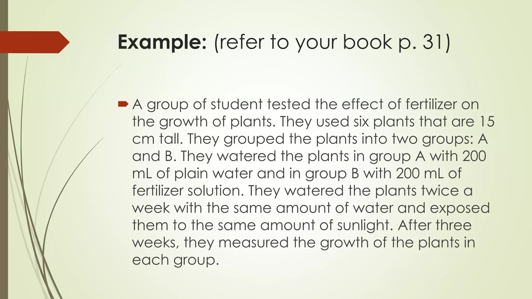 Example: (refer to your book p. 31)
A group of student tested the effect of fertilizer on
the growth of plants. They used six plants that are 15
cm tall. They grouped the plants into two groups: A
and B. They watered the plants in group A with 200
mL of plain water and in group B with 200 mL of
fertilizer solution. They watered the plants twice a
week with the same amount of water and exposed
them to the same amount of sunlight. After three
weeks, they measured the growth of the plants in
each group.
 