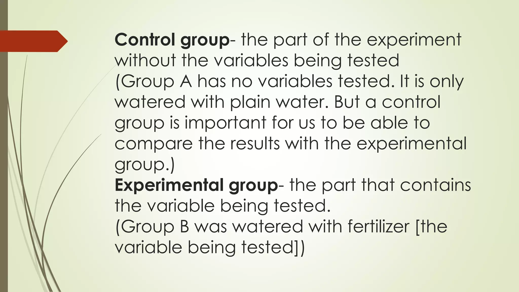 Control group- the part of the experiment
without the variables being tested
(Group A has no variables tested. It is only
watered with plain water. But a control
group is important for us to be able to
compare the results with the experimental
group.)
Experimental group- the part that contains
the variable being tested.
(Group B was watered with fertilizer [the
variable being tested])
 