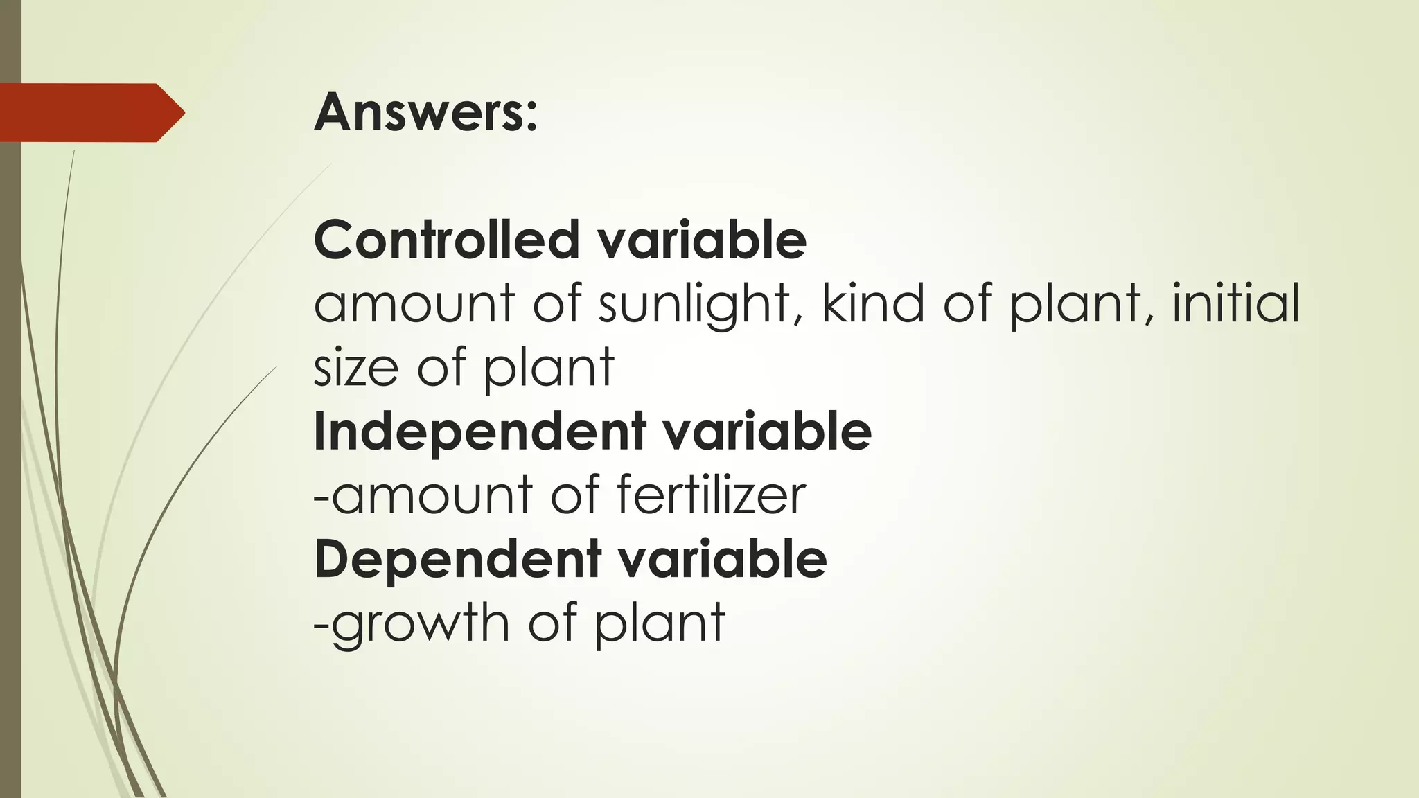 Answers:
Controlled variable
amount of sunlight, kind of plant, initial
size of plant
Independent variable
-amount of fertilizer
Dependent variable
-growth of plant
 