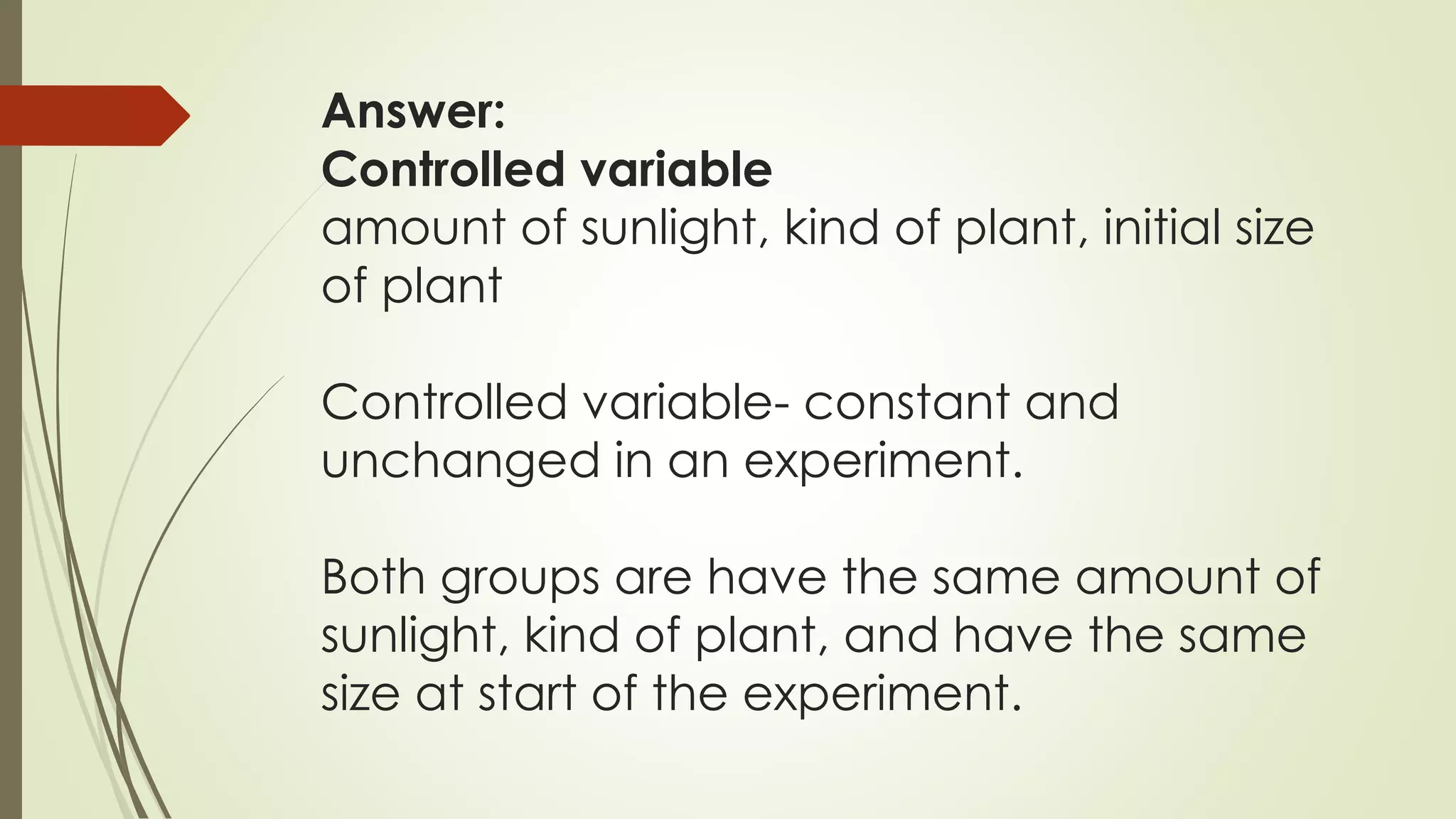 Answer:
Controlled variable
amount of sunlight, kind of plant, initial size
of plant
Controlled variable- constant and
unchanged in an experiment.
Both groups are have the same amount of
sunlight, kind of plant, and have the same
size at start of the experiment.
 