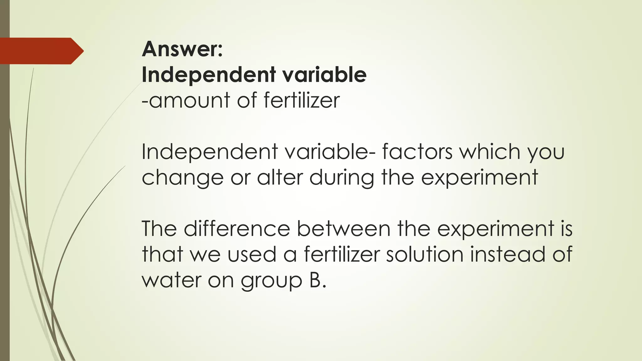 Answer:
Independent variable
-amount of fertilizer
Independent variable- factors which you
change or alter during the experiment
The difference between the experiment is
that we used a fertilizer solution instead of
water on group B.
 