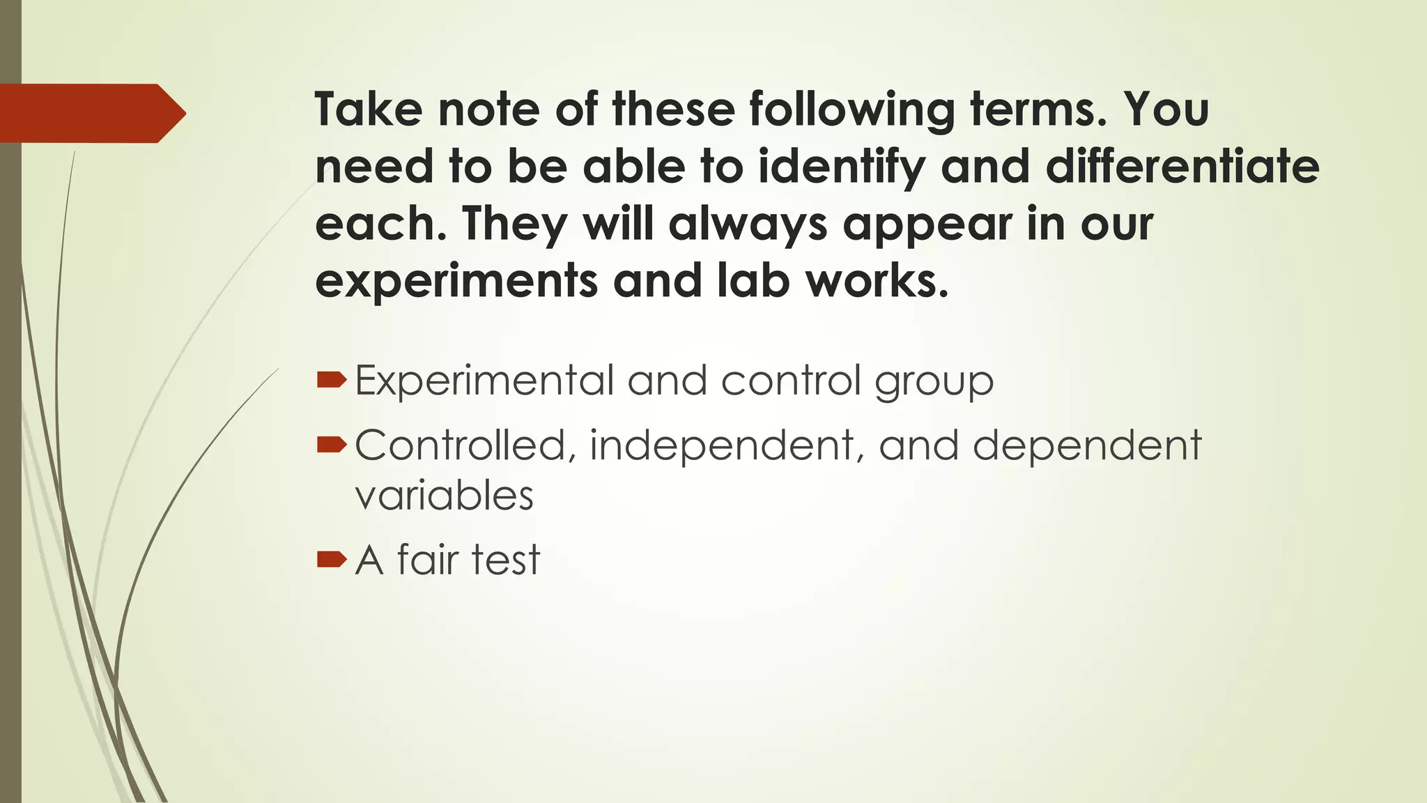 Take note of these following terms. You
need to be able to identify and differentiate
each. They will always appear in our
experiments and lab works.
Experimental and control group
Controlled, independent, and dependent
variables
A fair test
 
