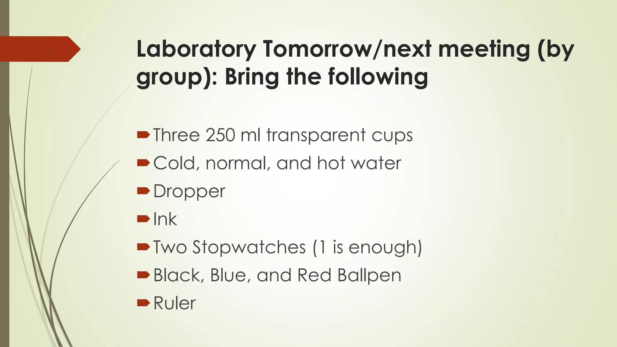 Laboratory Tomorrow/next meeting (by
group): Bring the following
Three 250 ml transparent cups
Cold, normal, and hot water
Dropper
Ink
Two Stopwatches (1 is enough)
Black, Blue, and Red Ballpen
Ruler
 