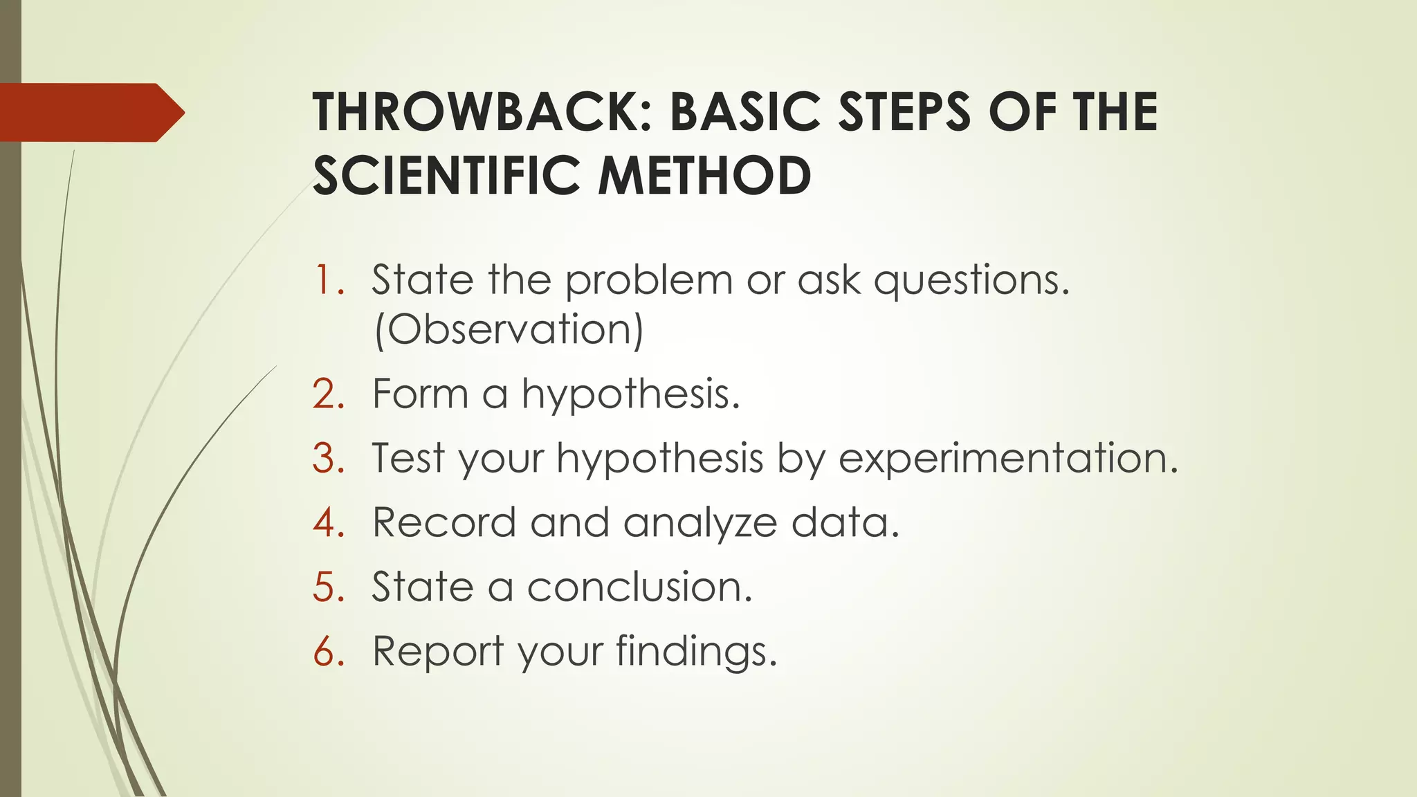THROWBACK: BASIC STEPS OF THE
SCIENTIFIC METHOD
1. State the problem or ask questions.
(Observation)
2. Form a hypothesis.
3. Test your hypothesis by experimentation.
4. Record and analyze data.
5. State a conclusion.
6. Report your findings.
 