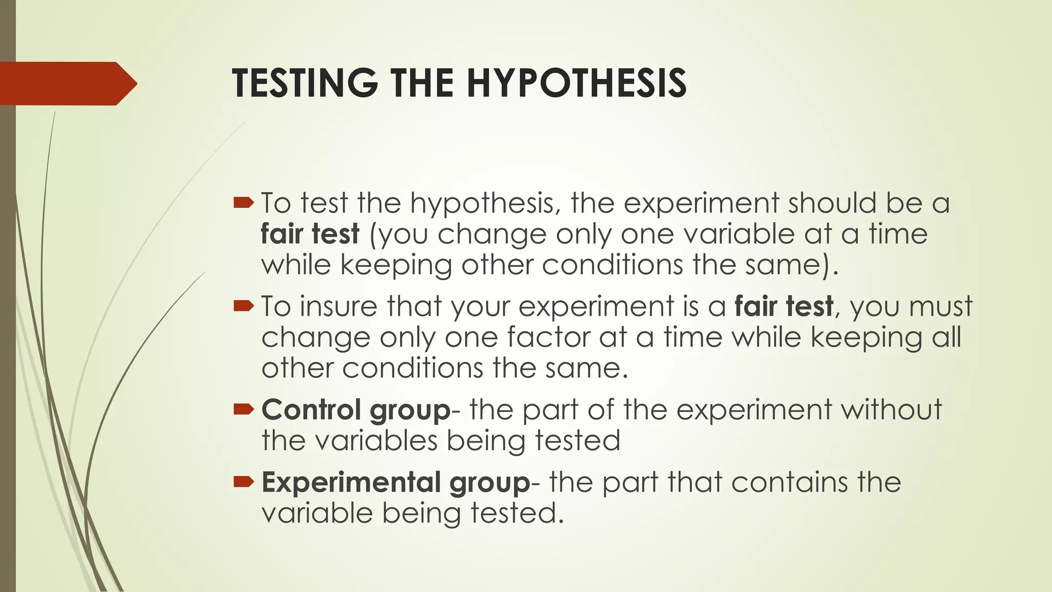 TESTING THE HYPOTHESIS
To test the hypothesis, the experiment should be a
fair test (you change only one variable at a time
while keeping other conditions the same).
To insure that your experiment is a fair test, you must
change only one factor at a time while keeping all
other conditions the same.
Control group- the part of the experiment without
the variables being tested
Experimental group- the part that contains the
variable being tested.
 