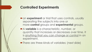 Controlled Experiments
an experiment or trial that uses controls, usually
separating the subjects into one or
more control groups and experimental groups.
A variable is a characteristic, number, or
quantity that increases or decreases over time. It
is anything that you can change or control in an
experiment.
There are three kinds of variables: (next slide)
 