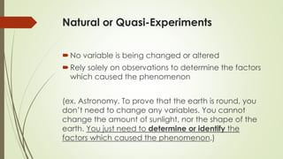 Natural or Quasi-Experiments
No variable is being changed or altered
Rely solely on observations to determine the factors
which caused the phenomenon
(ex. Astronomy. To prove that the earth is round, you
don’t need to change any variables. You cannot
change the amount of sunlight, nor the shape of the
earth. You just need to determine or identify the
factors which caused the phenomenon.)
 