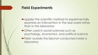 Field Experiments
applies the scientific method to experimentally
examine an intervention in the real world rather
than in the laboratory
Often used in social sciences such as
psychology, economics, and political science
Field- outside the lab/not conducted inside a
laboratory
 