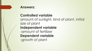 Answers:
Controlled variable
amount of sunlight, kind of plant, initial
size of plant
Independent variable
-amount of fertilizer
Dependent variable
-growth of plant
 
