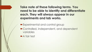 Take note of these following terms. You
need to be able to identify and differentiate
each. They will always appear in our
experiments and lab works.
Experimental and control group
Controlled, independent, and dependent
variables
A fair test
 