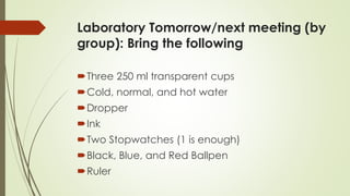 Laboratory Tomorrow/next meeting (by
group): Bring the following
Three 250 ml transparent cups
Cold, normal, and hot water
Dropper
Ink
Two Stopwatches (1 is enough)
Black, Blue, and Red Ballpen
Ruler
 