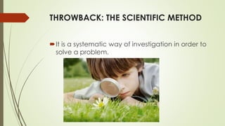 THROWBACK: THE SCIENTIFIC METHOD
It is a systematic way of investigation in order to
solve a problem.
 
