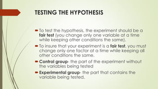 TESTING THE HYPOTHESIS
To test the hypothesis, the experiment should be a
fair test (you change only one variable at a time
while keeping other conditions the same).
To insure that your experiment is a fair test, you must
change only one factor at a time while keeping all
other conditions the same.
Control group- the part of the experiment without
the variables being tested
Experimental group- the part that contains the
variable being tested.
 