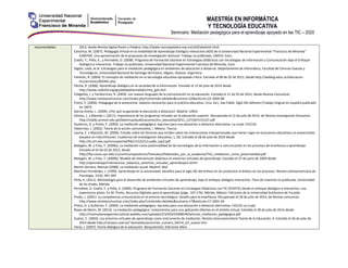 MAESTRÍA EN INFORMÁTICA
Y TECNOLOGÍA EDUCATIVA
Seminario: Mediación pedagógica para el aprendizaje apoyado en las TIC – 2020
recomendadas: 2012, desde Revista digital Razón y Palabra: http://www.razonypalabra.org.mx/n63/abattisti.html
Cánchica, M. (2007). Pedagogía Virtual en la modalidad de Aprendizaje Dialógico Interactivo (ADI) de la Universidad Nacional Experimental “Francisco de Miranda”
(UNEFM). Una aproximación de la propuesta de investigación doctoral. Trabajo no publicado, UNEFA, Coro.
Coello, Y., Peña, K., y Pernalete, D. (2008). Programa de Formación Docente en Estrategias Didácticas con tecnologías de Información y Comunicación bajo el Enfoque
Dialógico e Interactivo. Trabajo no publicado, Universidad Nacional Experimental Francisco de Miranda, Coro.
Digión, Leda, et al. Estrategias para la mediación pedagógica en ambientes de educación a distancia. Departamento de Informática, Facultad de Ciencias Exactas y
Tecnológicas, Universidad Nacional de Santiago del Estero, ldigion, litasosa. Argentina.
Fainholc, B. (2004). El concepto de mediación en la tecnología educativa apropiada crítica. Extraído el 08 de 02 de 2012, desde http://weblog.educ.ar/educacion-
tics/archives/002461.php
Flecha, R. (2008). Aprendizaje dialógico en la sociedad de la información. Extraído el 12 de julio de 2014 desde
http://www.nodo50.org/igualdadydiversidad/cmrp_ga5.htm
Folegotto, I. y Tambornino, R. (2004). Los nuevos lenguajes de la comunicación en la educación. Extraído el 11 de 03 de 2012, desde Revista Comunicar:
http://www.revistacomunicar.com/index.php?contenido=detalles&numero=22&articulo=22-2004-08
Freire, P. (2006). Pedagogía de la autonomía: Saberes necesarios para la práctica educativa. (11a. ed.). Sao Pablo: Siglo XXI editores (Trabajo original en español publicado
en 1997)
García-Aretio, L. (2009). ¿Por qué va ganando la educación a distancia?. Madrid: UNED.
Gómez, L. y Macedo J. (2011). Importancia de los programas virtuales en la educación superior. Recuperado el 12 de julio de 2014, de Revista Investigación Educativa:
http://sisbib.unmsm.edu.pe/bibvirtual/publicaciones/inv_educativa/2011_n27/a07v15n27.pdf
Gutiérrez, D. y Prieto, F. (2000). La mediación pedagógica. Apuntes para una educación a distancia alternativa. La crujía: CICCUS.
Habermas, J. (2002). Teoría de la acción comunicativa, I. México: Taurus.
Laurta, E. y Mazzotti, W. (2000). Estudio sobre los factores que inciden sobre las interacciones interpersonales que tienen lugar en escenarios educativos no presenciales
basados en Inter/Intranet. Cuadernos de investigación educativa, 1, (6). Extraído el 28 de julio de 2014 desde
http://ie.ort.edu.uy/innovaportal/file/11522/1/cuad6_cap3.pdf
Malagón, M. y Frías, Y. (2009a). La mediación como potencialidad de las tecnologías de la información y comunicación en los procesos de enseñanza y aprendizaje.
Extraído el 03 de 02 de 2012, desde
http://ftp.ceces.upr.edU.Cu/centro/repositorio/Textuales/Elaborados_por_la_academia/TICs_mediacion_como_potencialidad.pdf
Malagón, M. y Frías, Y. (2009b). Modelo de intervención didáctica en entornos virtuales de aprendizaje. Extraído el 27 de junio de 2009 desde
http://aprendizaje/intervencion_didactica_entornos_virtuales_aprendizaje2.shtml
Martín Serrano, Manuel (2008). La mediación social. Madrid: Akal
Martínez-Fernández, J. (1999). Aprendizaje en la universidad: Desafíos para el siglo XXI del énfasis en los productos al énfasis en los procesos. Revista Latinoamericana de
Psicología, 31(3), 491-504
Peña, K. (2011). Metodología para el desarrollo de ambientes virtuales de aprendizaje, bajo el enfoque dialógico interactivo. Tesis de maestría no publicada, Universidad
de los Andes, Mérida.
Pernalete, D. Coello, Y. y Peña, K. (2009). Programa de Formación Docente en Estrategias Didácticas con TIC (FEDITIC) desde el enfoque dialógico e interactivo: una
experiencia piloto. En M. Prieto, Recursos Digitales para el aprendizaje (págs. 167-176). Mérida, México: Ediciones de la Universidad Autónoma de Yucatán.
Prado, J. (2001). La competencia comunicativa en el entorno tecnológico: desafío para la enseñanza. Recuperado el 28 de julio de 2014, de Revista comunicar:
http://www.revistacomunicar.com/index.php?contenido=detalles&numero=17&articulo=17-2001-04
Prieto, D. y Gutiérrez, F. (2000). La mediación pedagógica. Apuntes para una educación a distancia alternativa. CICCUS-La crujía.
Reyes de Marín, M. (2013). La mediación pedagógica: Lineamientos para una aplicación efectiva en el ámbito virtual. Extraído el 28 de julio de 2014 desde
http://momostenangointercultural.weebly.com/uploads/2/3/4/0/23408540/articulo_mediacion_pedagogica.pdf
Suárez, C. (2003). Los entornos virtuales de aprendizaje como instrumento de mediación. Revista interuniversitaria Teoría de la Educación, 4. Extraído el 26 de julio de
2014 desde http://campus.usal.es/~teoriaeducacion/rev_numero_04/n4_art_suarez.htm
Varas, I. (2007). Teoría dialógica de la educación. Barquisimeto: Ediciones AlSur.
 