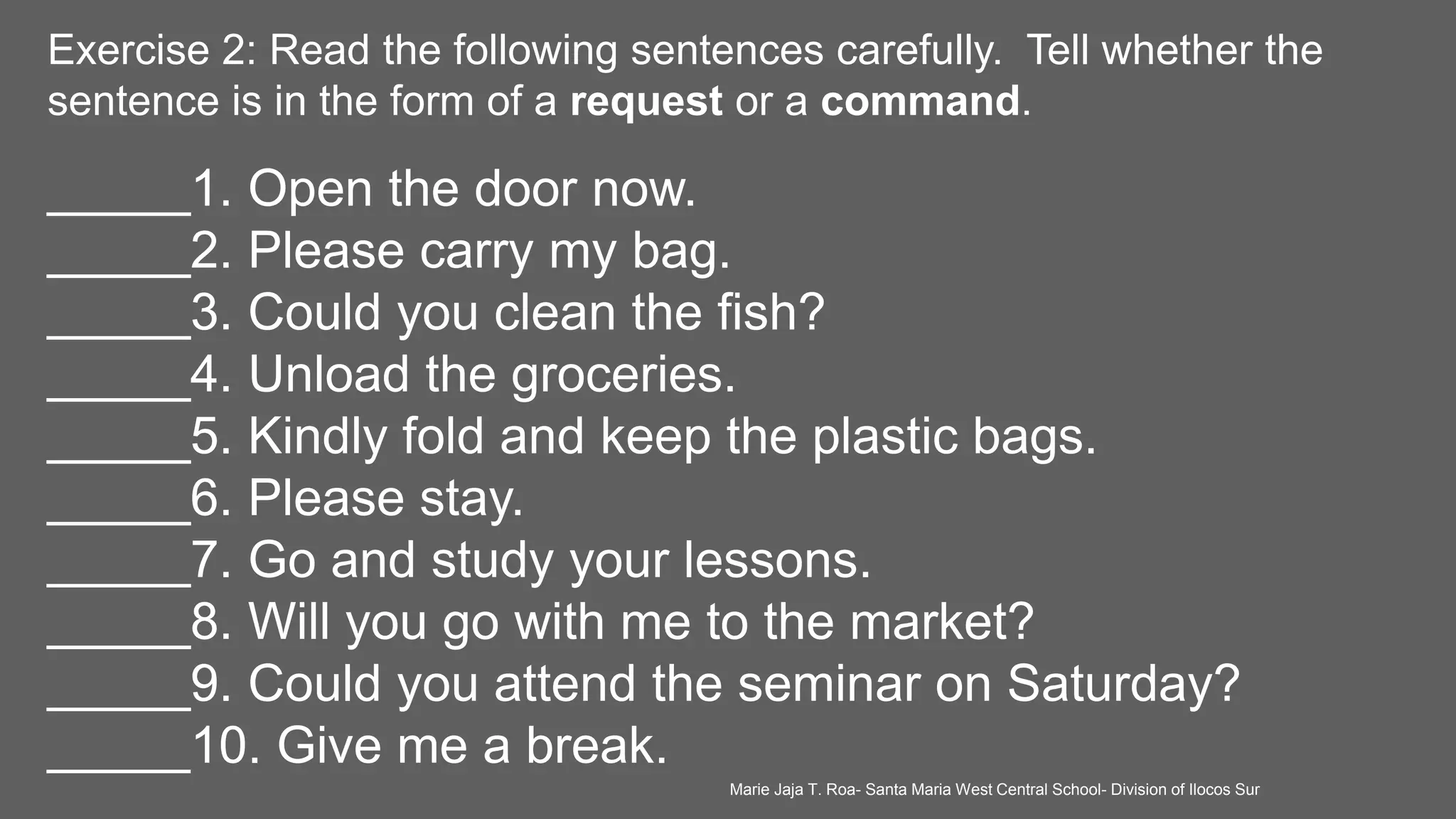 Exercise 2: Read the following sentences carefully. Tell whether the
sentence is in the form of a request or a command.
_____1. Open the door now.
_____2. Please carry my bag.
_____3. Could you clean the fish?
_____4. Unload the groceries.
_____5. Kindly fold and keep the plastic bags.
_____6. Please stay.
_____7. Go and study your lessons.
_____8. Will you go with me to the market?
_____9. Could you attend the seminar on Saturday?
_____10. Give me a break.
Marie Jaja T. Roa- Santa Maria West Central School- Division of Ilocos Sur
 