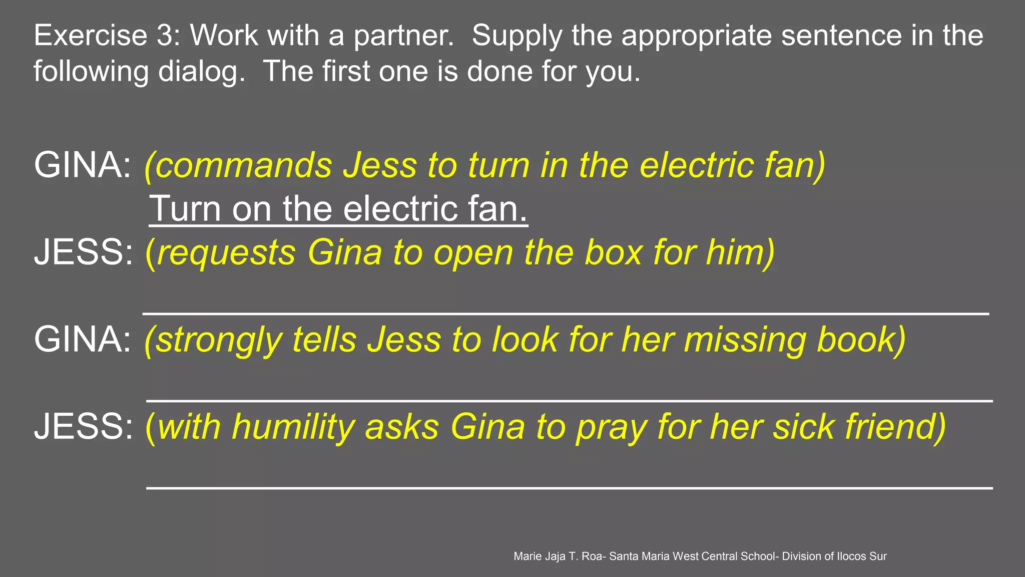 Exercise 3: Work with a partner. Supply the appropriate sentence in the
following dialog. The first one is done for you.
GINA: (commands Jess to turn in the electric fan)
Turn on the electric fan.
JESS: (requests Gina to open the box for him)
__________________________________________
GINA: (strongly tells Jess to look for her missing book)
__________________________________________
JESS: (with humility asks Gina to pray for her sick friend)
__________________________________________
Marie Jaja T. Roa- Santa Maria West Central School- Division of Ilocos Sur
 