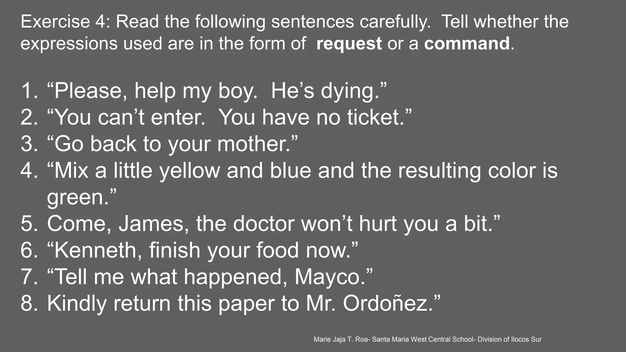 Exercise 4: Read the following sentences carefully. Tell whether the
expressions used are in the form of request or a command.
1. “Please, help my boy. He’s dying.”
2. “You can’t enter. You have no ticket.”
3. “Go back to your mother.”
4. “Mix a little yellow and blue and the resulting color is
green.”
5. Come, James, the doctor won’t hurt you a bit.”
6. “Kenneth, finish your food now.”
7. “Tell me what happened, Mayco.”
8. Kindly return this paper to Mr. Ordoñez.”
Marie Jaja T. Roa- Santa Maria West Central School- Division of Ilocos Sur
 