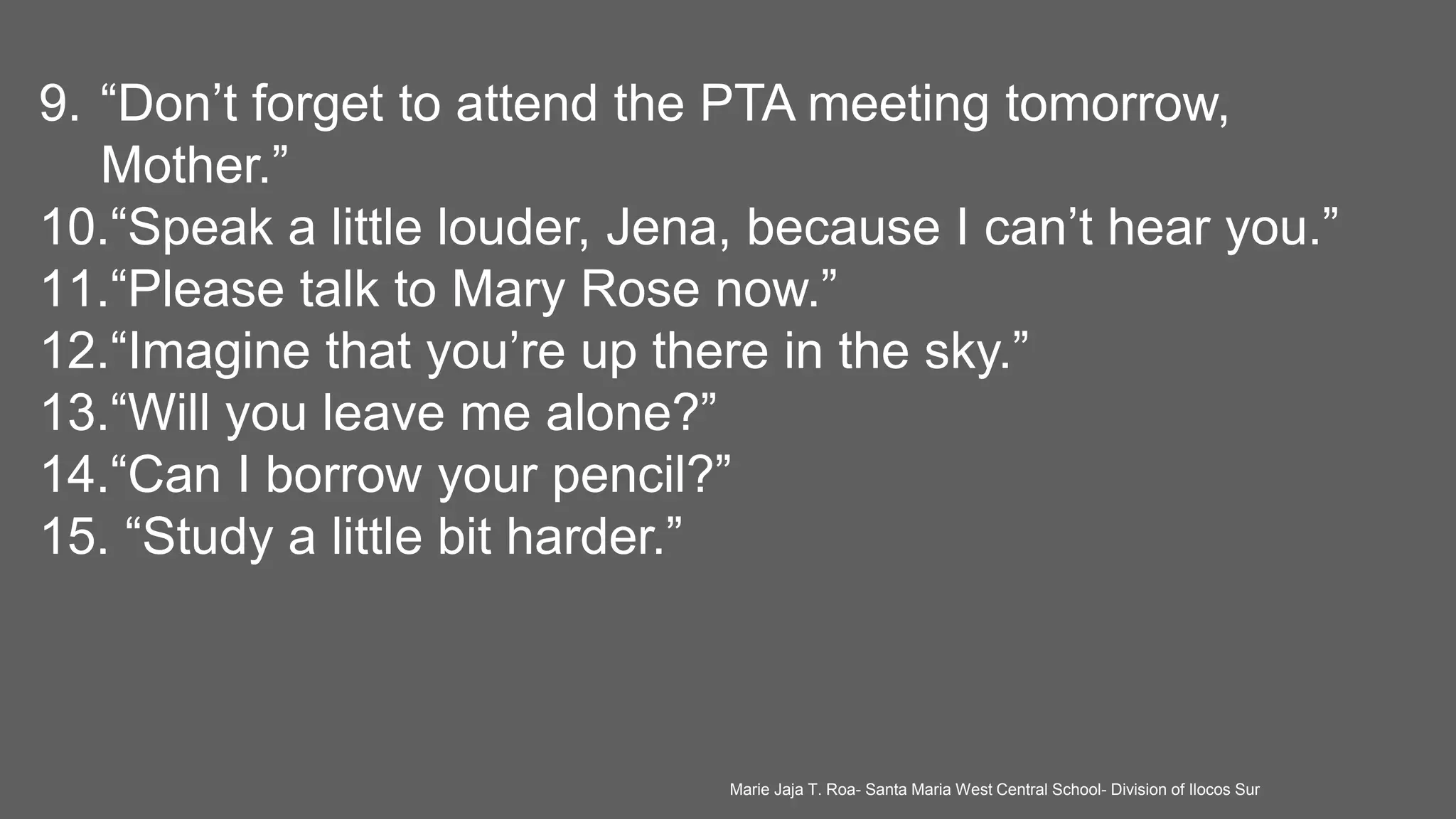 9. “Don’t forget to attend the PTA meeting tomorrow,
Mother.”
10.“Speak a little louder, Jena, because I can’t hear you.”
11.“Please talk to Mary Rose now.”
12.“Imagine that you’re up there in the sky.”
13.“Will you leave me alone?”
14.“Can I borrow your pencil?”
15. “Study a little bit harder.”
Marie Jaja T. Roa- Santa Maria West Central School- Division of Ilocos Sur
 