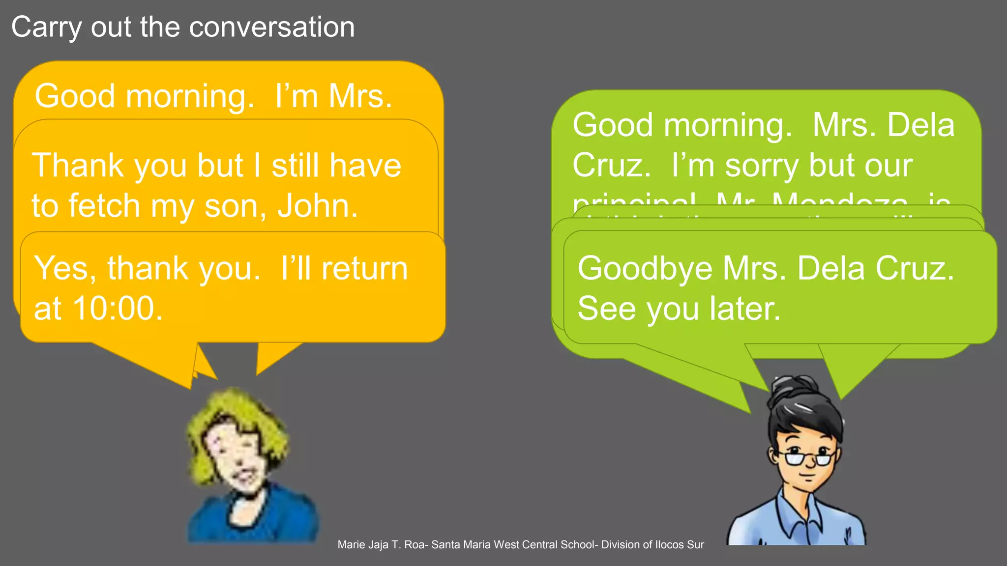Carry out the conversation
Good morning. I’m Mrs.
Juana Dela Cruz, the
mother of John Dela Cruz
of Grade VI- 4. May I
speak with Mr. Mendoza,
your principal?
Good morning. Mrs. Dela
Cruz. I’m sorry but our
principal, Mr. Mendoza, is
attending a meeting a the
conference hall. Can you
wait for him?
What time is she coming
back?
I think the meeting will
end at 9: 00. Please
have a seat.
Thank you but I still have
to fetch my son, John.
Please tell her that I
dropped by.
Yes, I will tell her. Is that
all, Ma’am?
Yes, thank you. I’ll return
at 10:00.
Goodbye Mrs. Dela Cruz.
See you later.
Marie Jaja T. Roa- Santa Maria West Central School- Division of Ilocos Sur
 