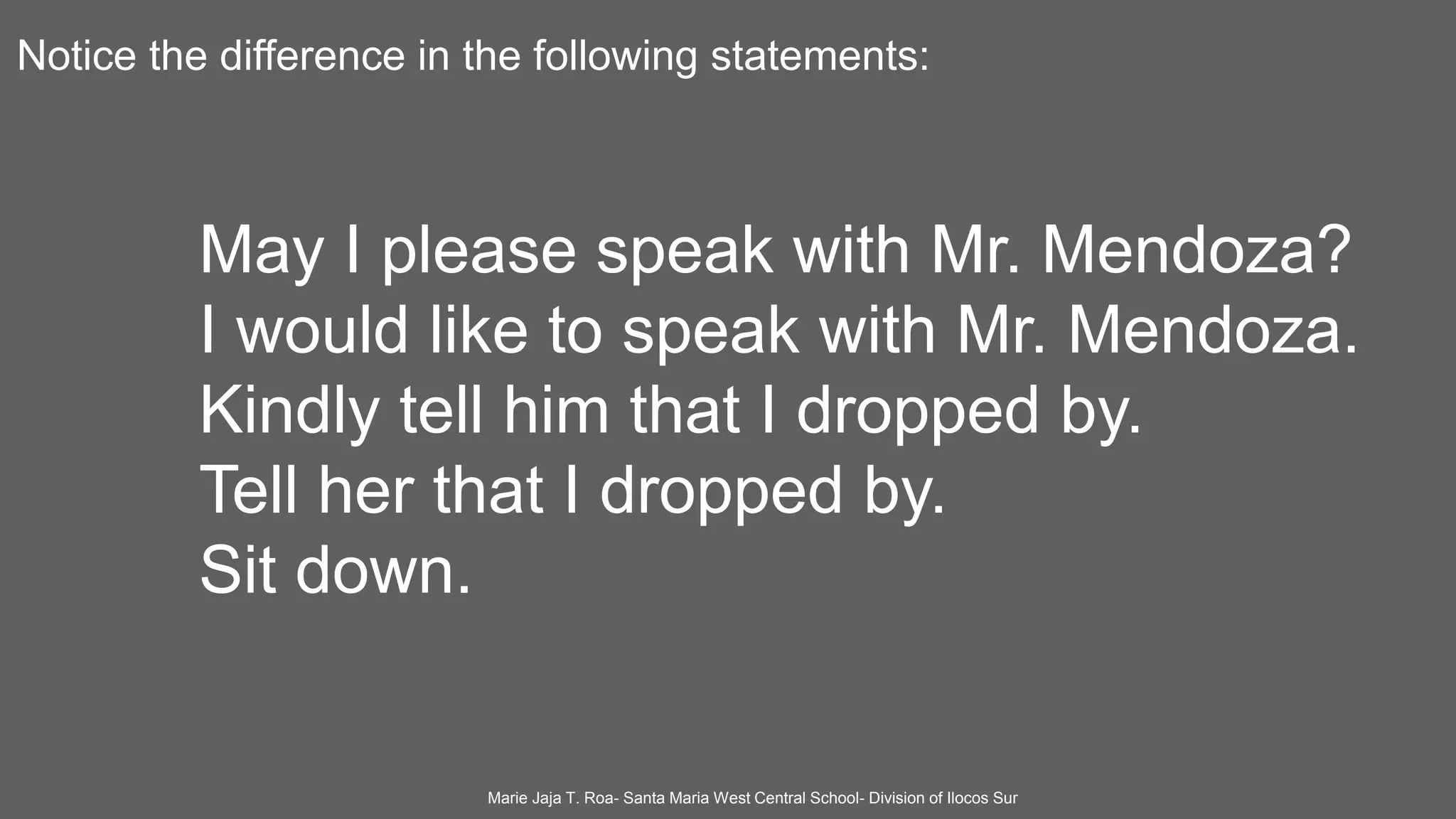 Notice the difference in the following statements:
May I please speak with Mr. Mendoza?
I would like to speak with Mr. Mendoza.
Kindly tell him that I dropped by.
Tell her that I dropped by.
Sit down.
Marie Jaja T. Roa- Santa Maria West Central School- Division of Ilocos Sur
 