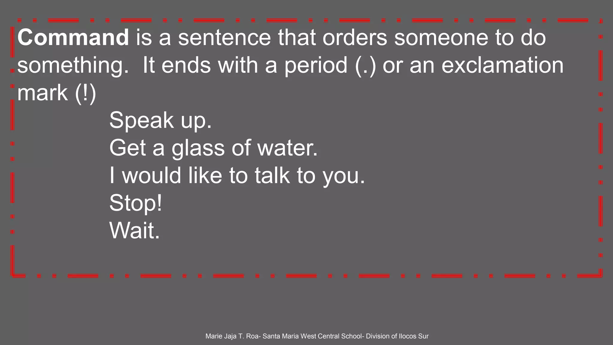 Command is a sentence that orders someone to do
something. It ends with a period (.) or an exclamation
mark (!)
Speak up.
Get a glass of water.
I would like to talk to you.
Stop!
Wait.
Marie Jaja T. Roa- Santa Maria West Central School- Division of Ilocos Sur
 