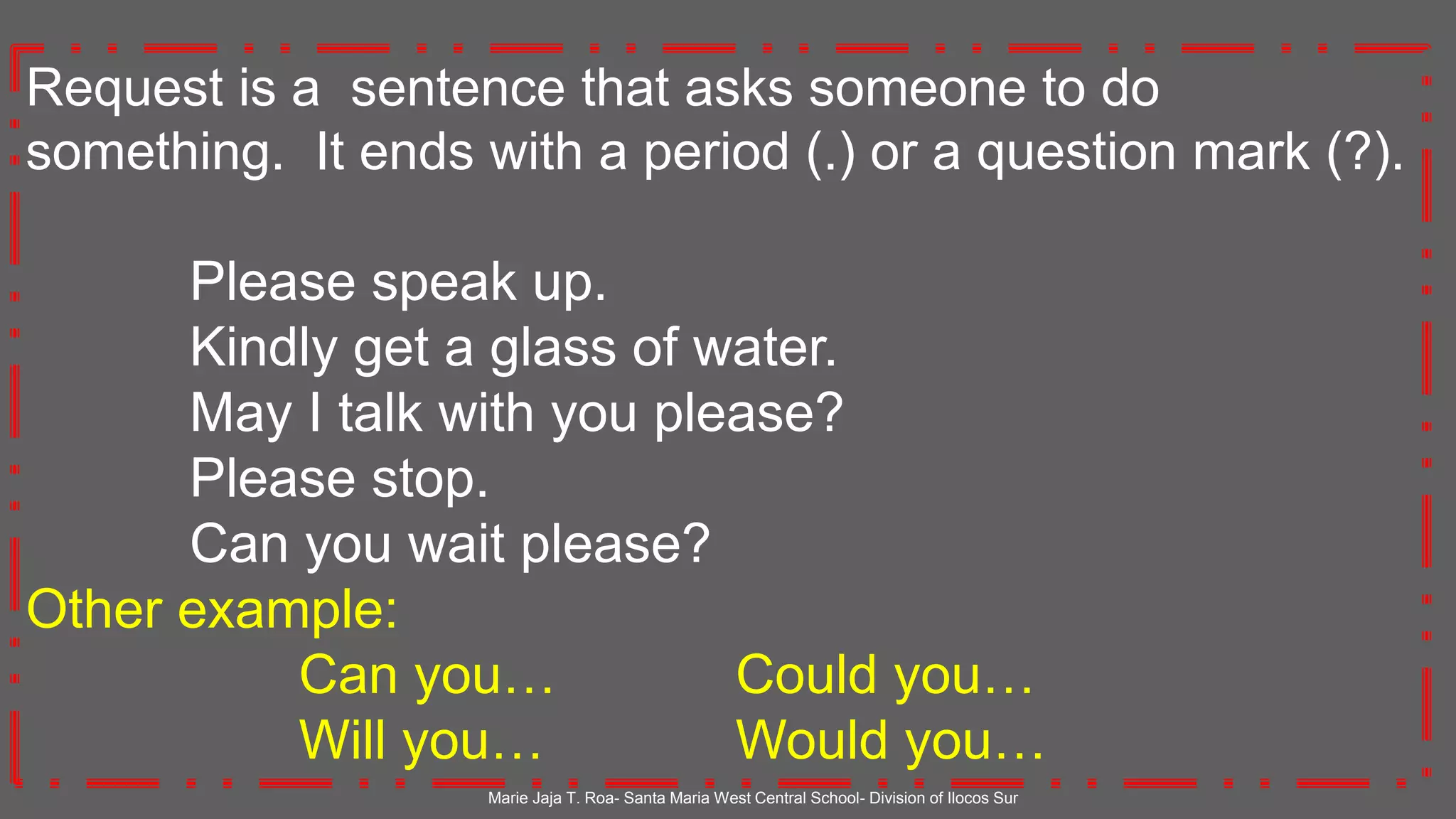 Request is a sentence that asks someone to do
something. It ends with a period (.) or a question mark (?).
Please speak up.
Kindly get a glass of water.
May I talk with you please?
Please stop.
Can you wait please?
Other example:
Can you… Could you…
Will you… Would you…
Marie Jaja T. Roa- Santa Maria West Central School- Division of Ilocos Sur
 