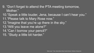 9. “Don’t forget to attend the PTA meeting tomorrow,
Mother.”
10.“Speak a little louder, Jena, because I can’t hear you.”
11.“Please talk to Mary Rose now.”
12.“Imagine that you’re up there in the sky.”
13.“Will you leave me alone?”
14.“Can I borrow your pencil?”
15. “Study a little bit harder.”
Marie Jaja T. Roa- Santa Maria West Central School- Division of Ilocos Sur
 