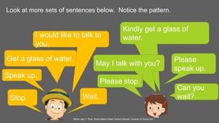 Look at more sets of sentences below. Notice the pattern.
Speak up.
Please
speak up.
Get a glass of water.
Kindly get a glass of
water.I would like to talk to
you.
May I talk with you?
Stop.
Please stop.
Wait.
Can you
wait?
Marie Jaja T. Roa- Santa Maria West Central School- Division of Ilocos Sur
 