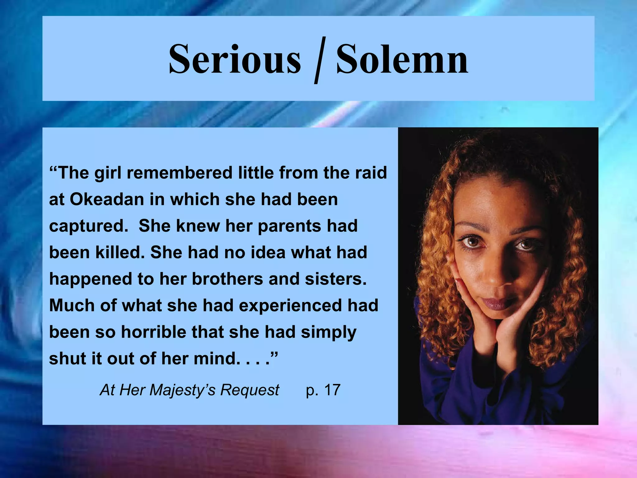Serious / Solemn “ The girl remembered little from the raid at Okeadan in which she had been  captured.  She knew her parents had been killed. She had no idea what had happened to her brothers and sisters.  Much of what she had experienced had been so horrible that she had simply shut it out of her mind. . . .”  At Her Majesty’s Request  p. 17 