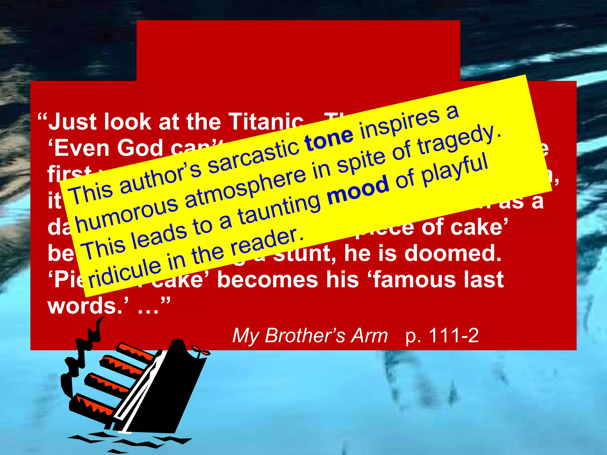 Sarcastic “ Just look at the Titanic.  The captain said, ‘Even God can’t sink this ship.’  Then, on the first voyage across the Atlantic Ocean, boom, it hit an iceberg and sank.  And as soon as a daredevil utters the words ‘piece of cake’ before attempting a stunt, he is doomed.  ‘Piece of cake’ becomes his ‘famous last words.’ …”   My Brother’s Arm  p. 111-2 This author’s sarcastic  tone  inspires a slightly humorous atmosphere in spite of tragedy. This puts the reader in a cynical  mood. 
