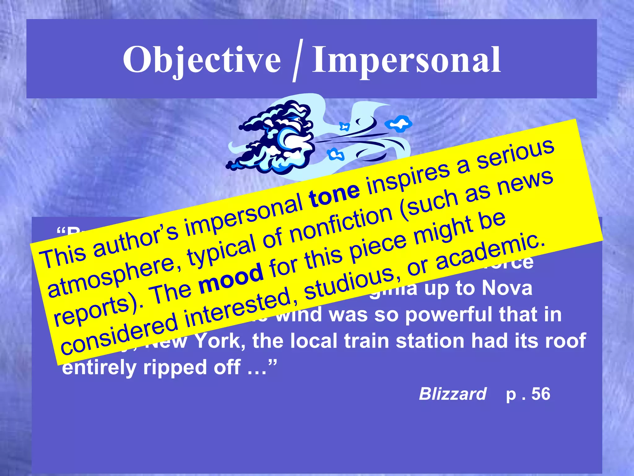Objective / Impersonal “ By nightfall on Monday, the center of the storm had barely moved, and icy winds of hurricane force swept  across an area from Virginia up to Nova Scotia, Canada.  The wind was so powerful that in Liberty, New York, the local train station had its roof entirely ripped off …”  Blizzard   p . 56 This author’s impersonal  tone  inspires a serious atmosphere, typical of nonfiction (such as news reports). The  mood  for this piece might be considered studious or academic. 