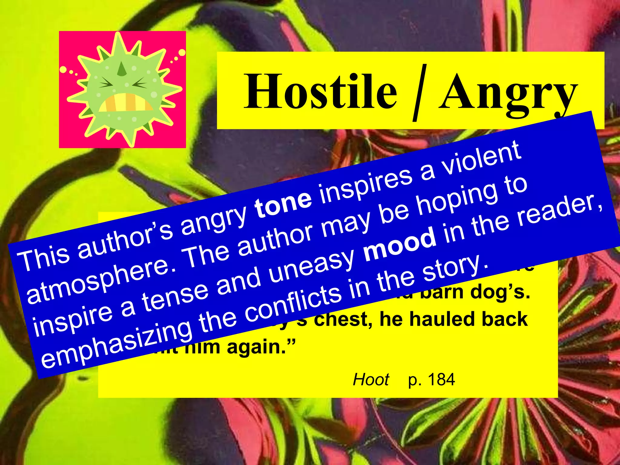 Hostile / Angry “ Dana grinned malevolently.  His teeth were nubby and yellow, like an old barn dog’s. Kneeling on Roy’s chest, he hauled back  to hit him again.” Hoot   p. 184 This author’s angry  tone  inspires a violent atmosphere. The author may be hoping to inspire a tense and uneasy  mood  in the reader, emphasizing the conflicts in the story. 