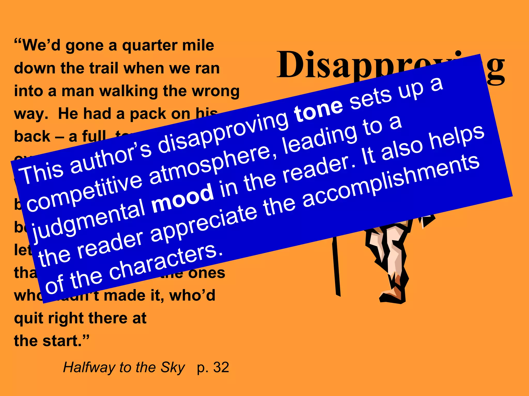 Disapproving “ We’d gone a quarter mile down the trail when we ran into a man walking the wrong way.  He had a pack on his back – a full, towering, overstuffed pack – and he was sweating hard.  His breath sounded like a bellows.  I stepped aside to let him pass.  I stared.  I knew that he was one of the ones who hadn’t made it, who’d quit right there at  the start.”   Halfway to the Sky   p. 32 This author’s disapproving  tone  sets up a competitive atmosphere, leading to a judgmental  mood  in the reader. It also helps the reader appreciate the accomplishments of the characters. 