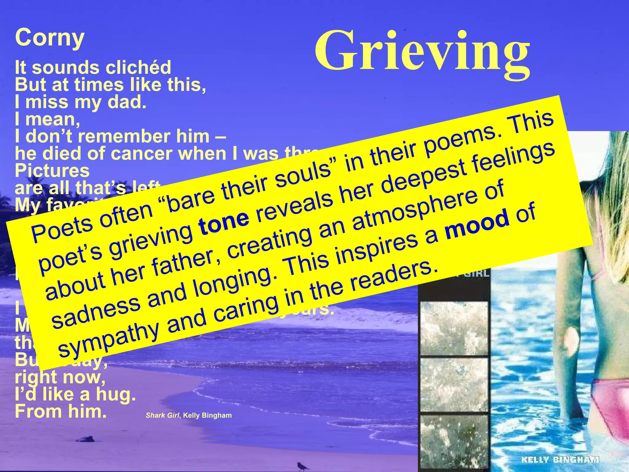 Corny It sounds clichéd But at times like this, I miss my dad. I mean, I don’t remember him – he died of cancer when I was three. Pictures are all that’s left. My favorite one is  us sitting on a bench, eating ice cream. Our knees are knobby the same way, we’re both grinning like hyenas, he’s pointing at the camera. I haven’t had a dad in twelve years. Most of the time, that’s okay. But today, right now, I’d like a hug. From him.   Shark Girl , Kelly Bingham Poets often “bare their souls” in their poems. This poet’s grieving  tone  reveals her deepest  feelings about her father, creating an atmosphere  of sadness and longing. This inspires a  mood  of sympathy and caring in the readers. Grieving 