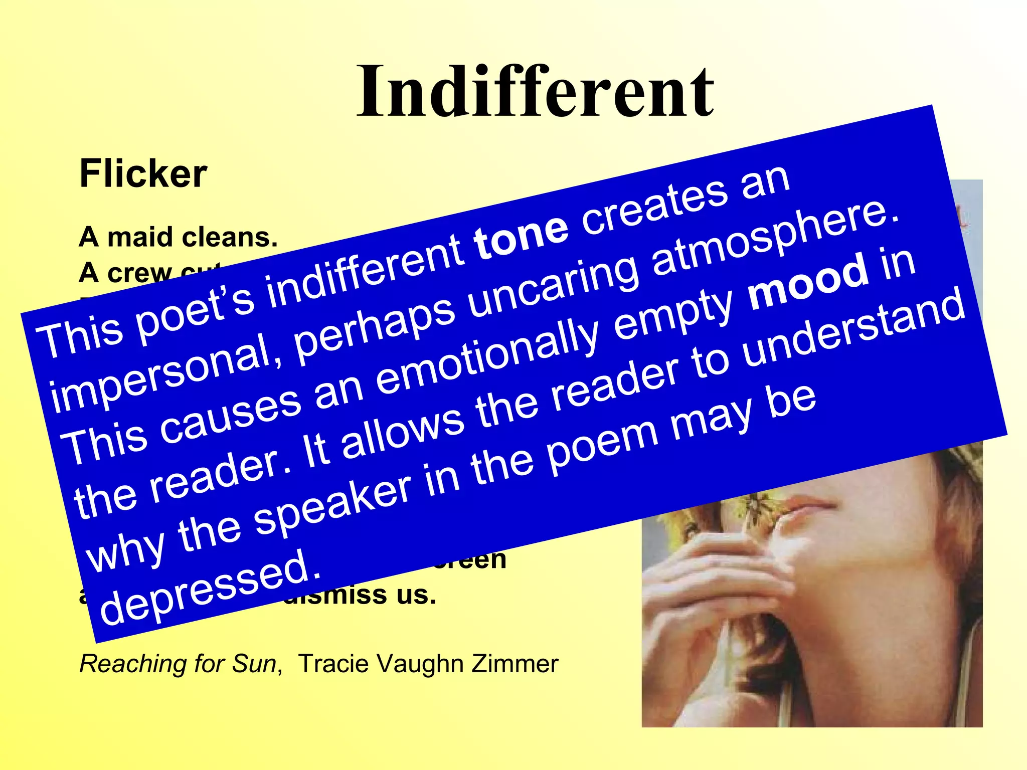 Indifferent Flicker A maid cleans. A crew cuts the lawn. Even the groceries get delivered. Jordan’s dad is home, for once, but he barely lifts his head from his laptop to meet me. His eyes  flicker in surprise, but he slams  his attention back to the screen and coughs to dismiss us. Reaching for Sun ,  Tracie Vaughn Zimmer This poet’s indifferent  tone  creates an impersonal, possibly uncaring atmosphere. This causes an emotionally empty  mood  in the reader. It allows the reader to understand why the speaker in the poem may be depressed. 